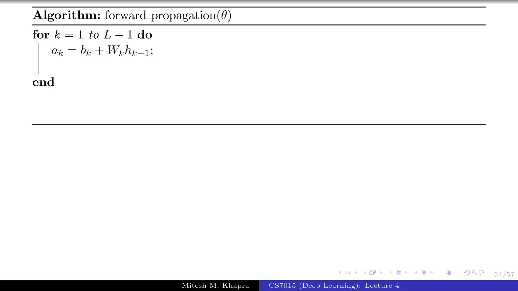 54/57
Algorithm: forward propagation(θ)
for k = 1 to L − 1 do
ak = bk + Wkhk−1;
end
Mitesh M. Khapra CS7015 (Deep Learning): Lecture 4
 