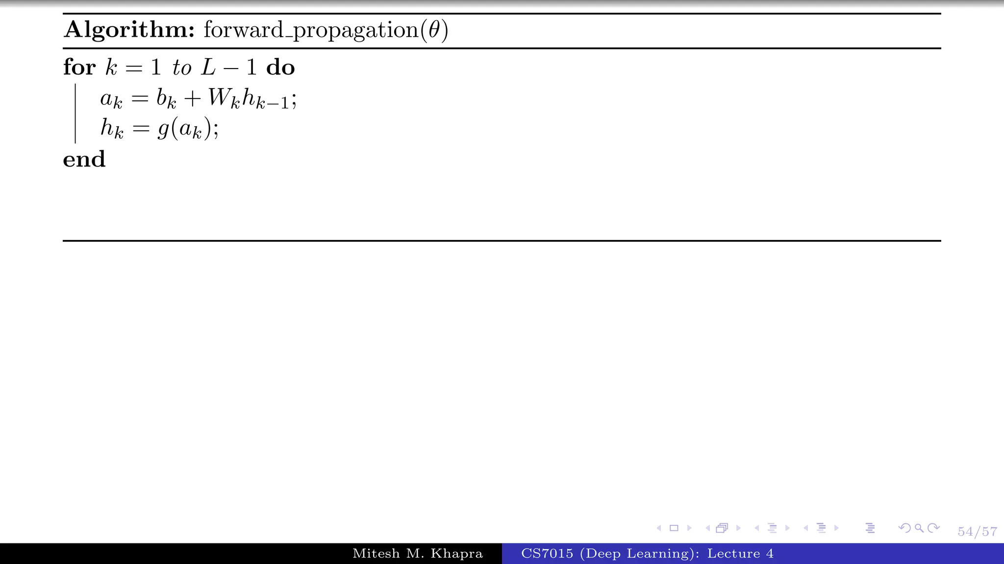 54/57
Algorithm: forward propagation(θ)
for k = 1 to L − 1 do
ak = bk + Wkhk−1;
hk = g(ak);
end
Mitesh M. Khapra CS7015 (Deep Learning): Lecture 4
 