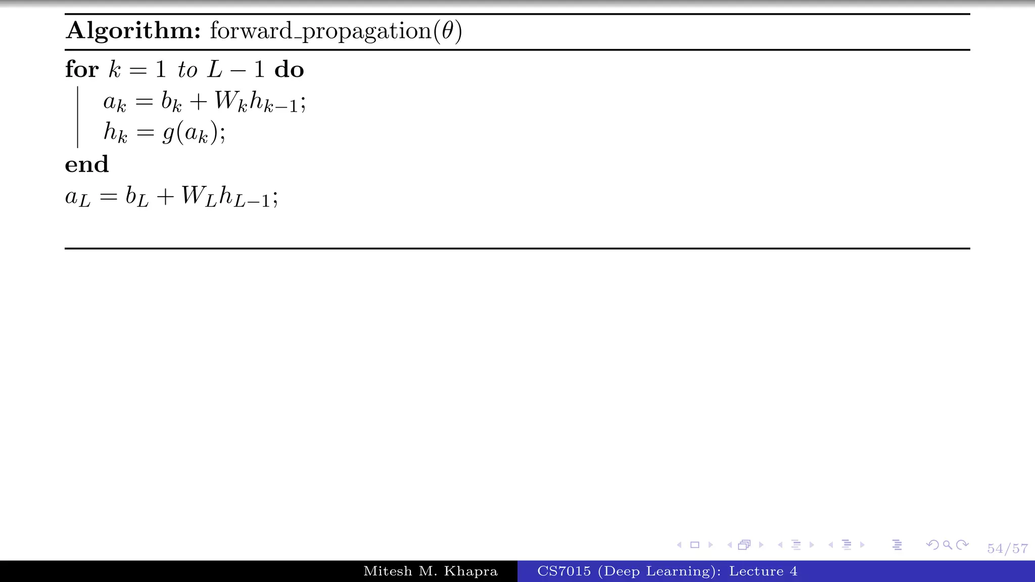 54/57
Algorithm: forward propagation(θ)
for k = 1 to L − 1 do
ak = bk + Wkhk−1;
hk = g(ak);
end
aL = bL + WLhL−1;
Mitesh M. Khapra CS7015 (Deep Learning): Lecture 4
 