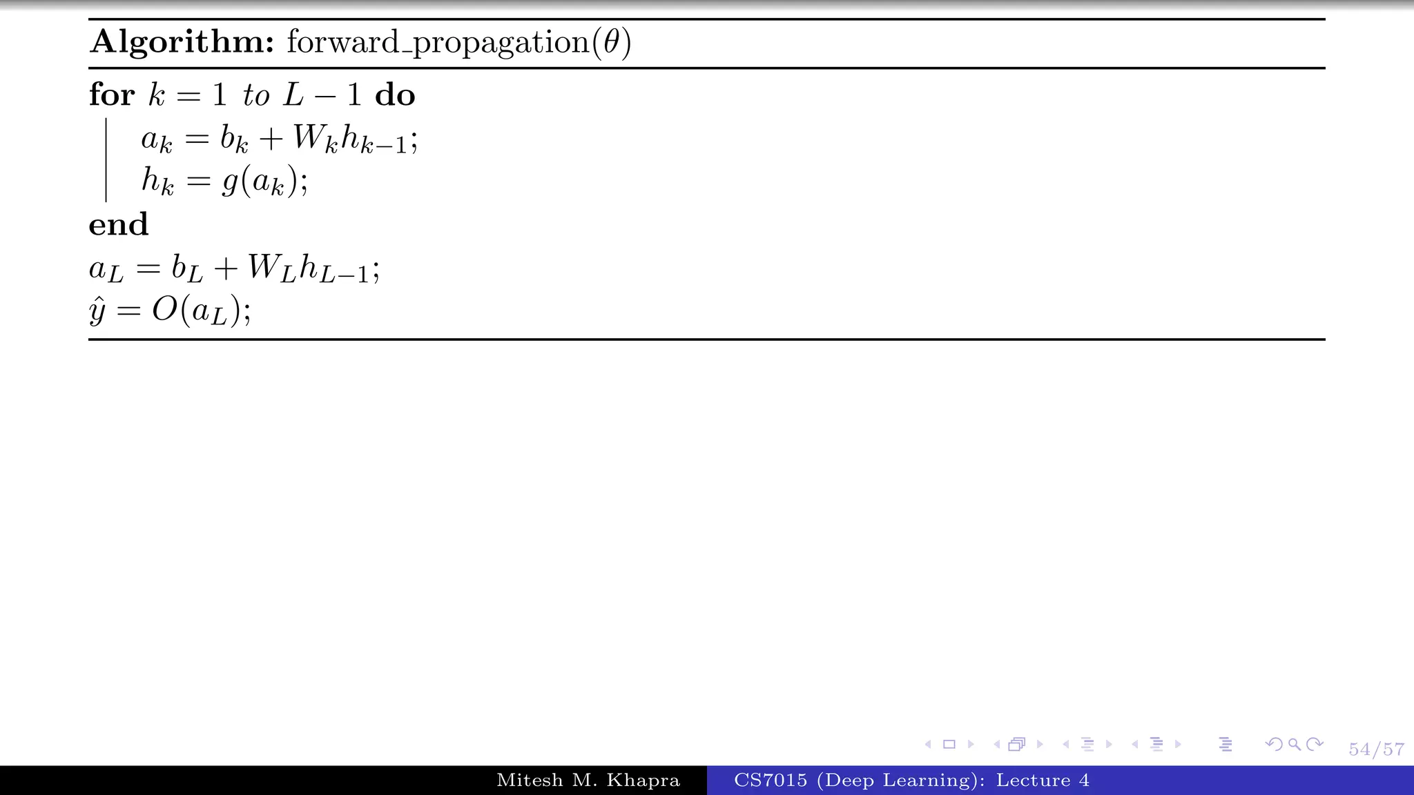 54/57
Algorithm: forward propagation(θ)
for k = 1 to L − 1 do
ak = bk + Wkhk−1;
hk = g(ak);
end
aL = bL + WLhL−1;
ˆy = O(aL);
Mitesh M. Khapra CS7015 (Deep Learning): Lecture 4
 