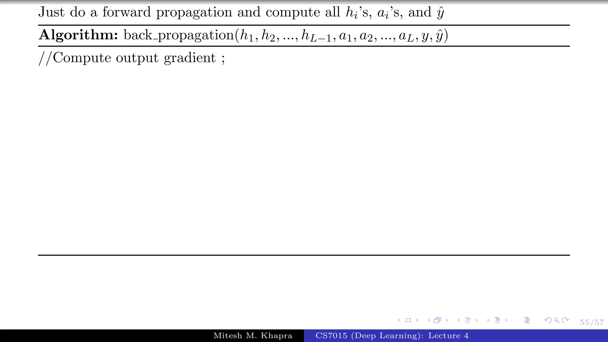 55/57
Just do a forward propagation and compute all hi’s, ai’s, and ˆy
Algorithm: back propagation(h1, h2, ..., hL−1, a1, a2, ..., aL, y, ˆy)
//Compute output gradient ;
Mitesh M. Khapra CS7015 (Deep Learning): Lecture 4
 