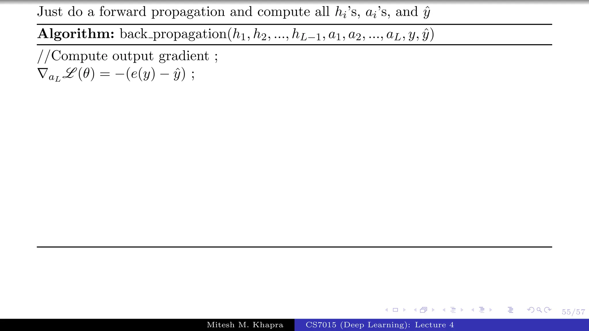 55/57
Just do a forward propagation and compute all hi’s, ai’s, and ˆy
Algorithm: back propagation(h1, h2, ..., hL−1, a1, a2, ..., aL, y, ˆy)
//Compute output gradient ;
aL L (θ) = −(e(y) − ˆy) ;
Mitesh M. Khapra CS7015 (Deep Learning): Lecture 4
 