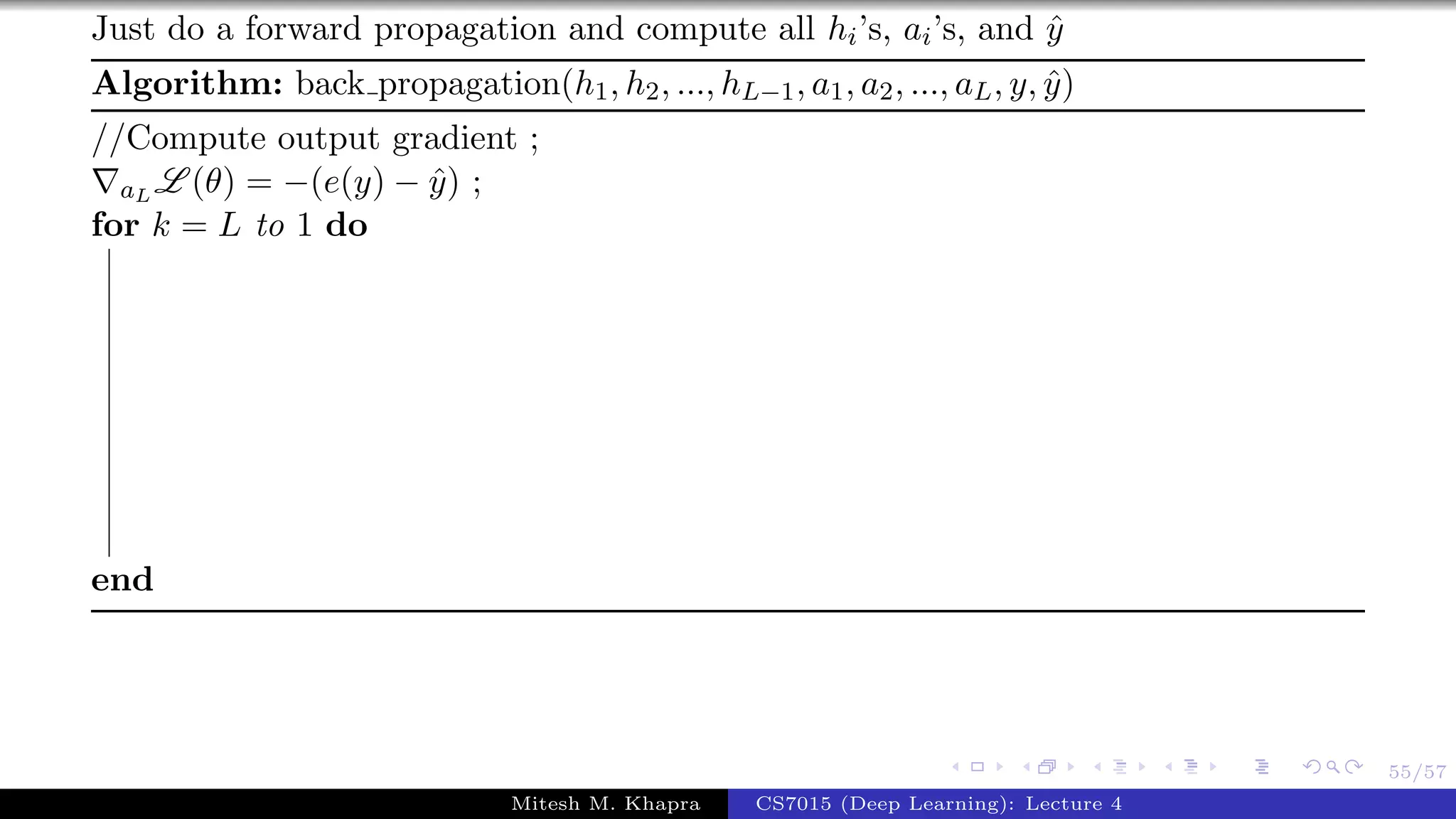 55/57
Just do a forward propagation and compute all hi’s, ai’s, and ˆy
Algorithm: back propagation(h1, h2, ..., hL−1, a1, a2, ..., aL, y, ˆy)
//Compute output gradient ;
aL L (θ) = −(e(y) − ˆy) ;
for k = L to 1 do
end
Mitesh M. Khapra CS7015 (Deep Learning): Lecture 4
 