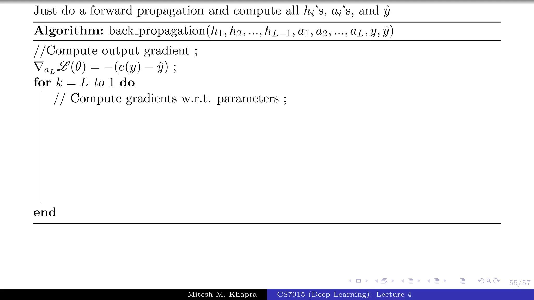 55/57
Just do a forward propagation and compute all hi’s, ai’s, and ˆy
Algorithm: back propagation(h1, h2, ..., hL−1, a1, a2, ..., aL, y, ˆy)
//Compute output gradient ;
aL L (θ) = −(e(y) − ˆy) ;
for k = L to 1 do
// Compute gradients w.r.t. parameters ;
end
Mitesh M. Khapra CS7015 (Deep Learning): Lecture 4
 