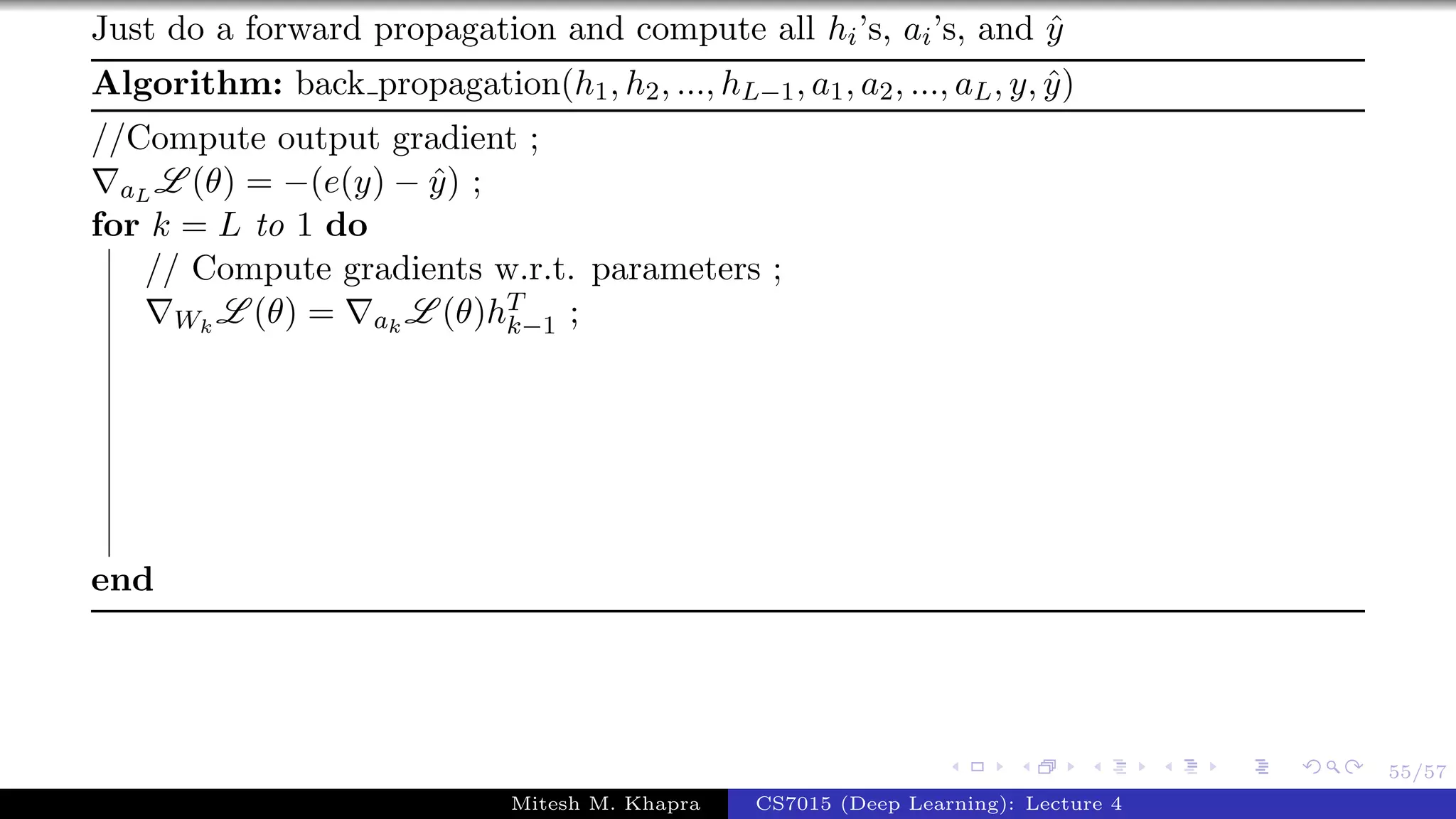 55/57
Just do a forward propagation and compute all hi’s, ai’s, and ˆy
Algorithm: back propagation(h1, h2, ..., hL−1, a1, a2, ..., aL, y, ˆy)
//Compute output gradient ;
aL L (θ) = −(e(y) − ˆy) ;
for k = L to 1 do
// Compute gradients w.r.t. parameters ;
Wk
L (θ) = ak
L (θ)hT
k−1 ;
end
Mitesh M. Khapra CS7015 (Deep Learning): Lecture 4
 