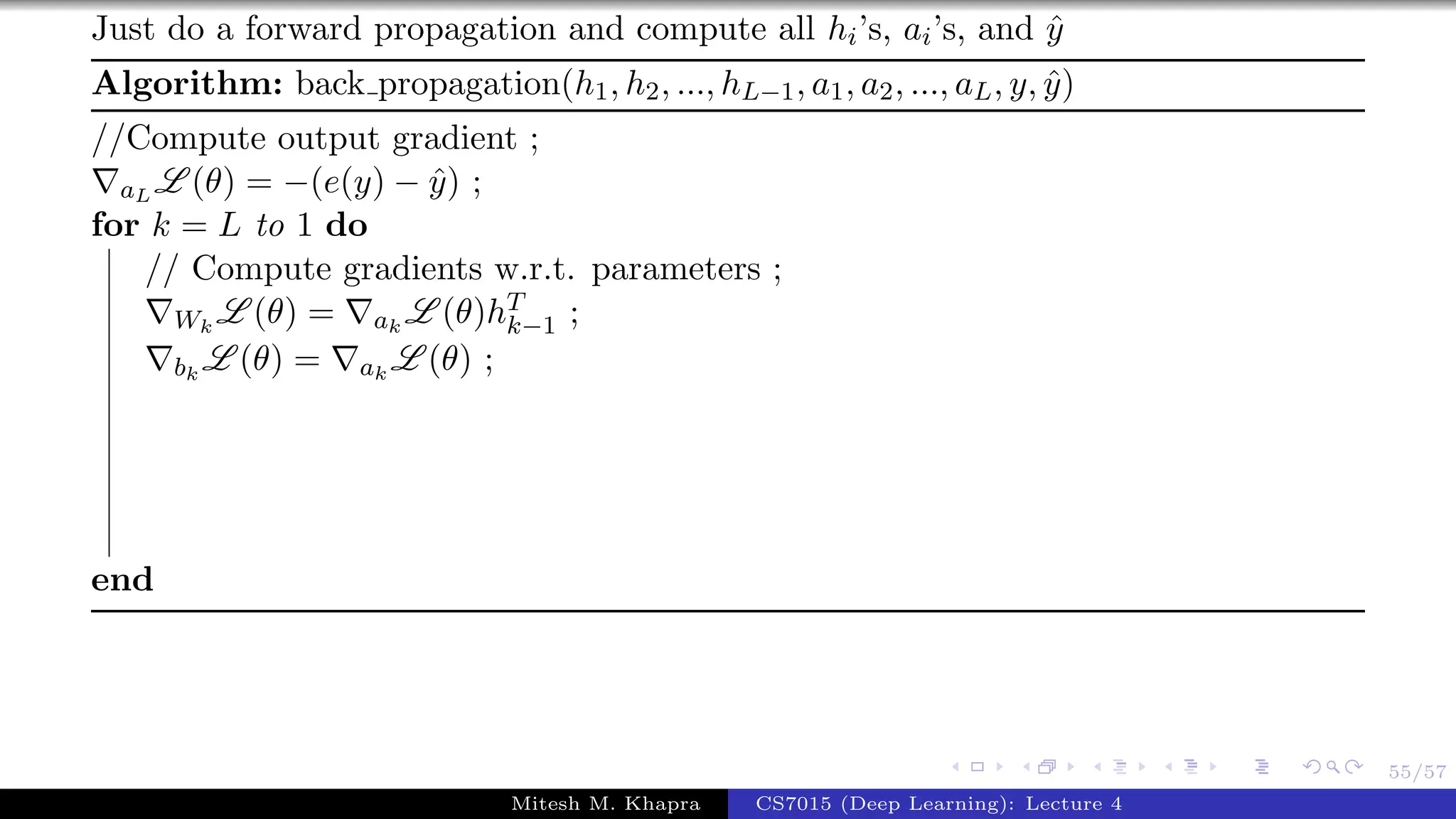 55/57
Just do a forward propagation and compute all hi’s, ai’s, and ˆy
Algorithm: back propagation(h1, h2, ..., hL−1, a1, a2, ..., aL, y, ˆy)
//Compute output gradient ;
aL L (θ) = −(e(y) − ˆy) ;
for k = L to 1 do
// Compute gradients w.r.t. parameters ;
Wk
L (θ) = ak
L (θ)hT
k−1 ;
bk
L (θ) = ak
L (θ) ;
end
Mitesh M. Khapra CS7015 (Deep Learning): Lecture 4
 