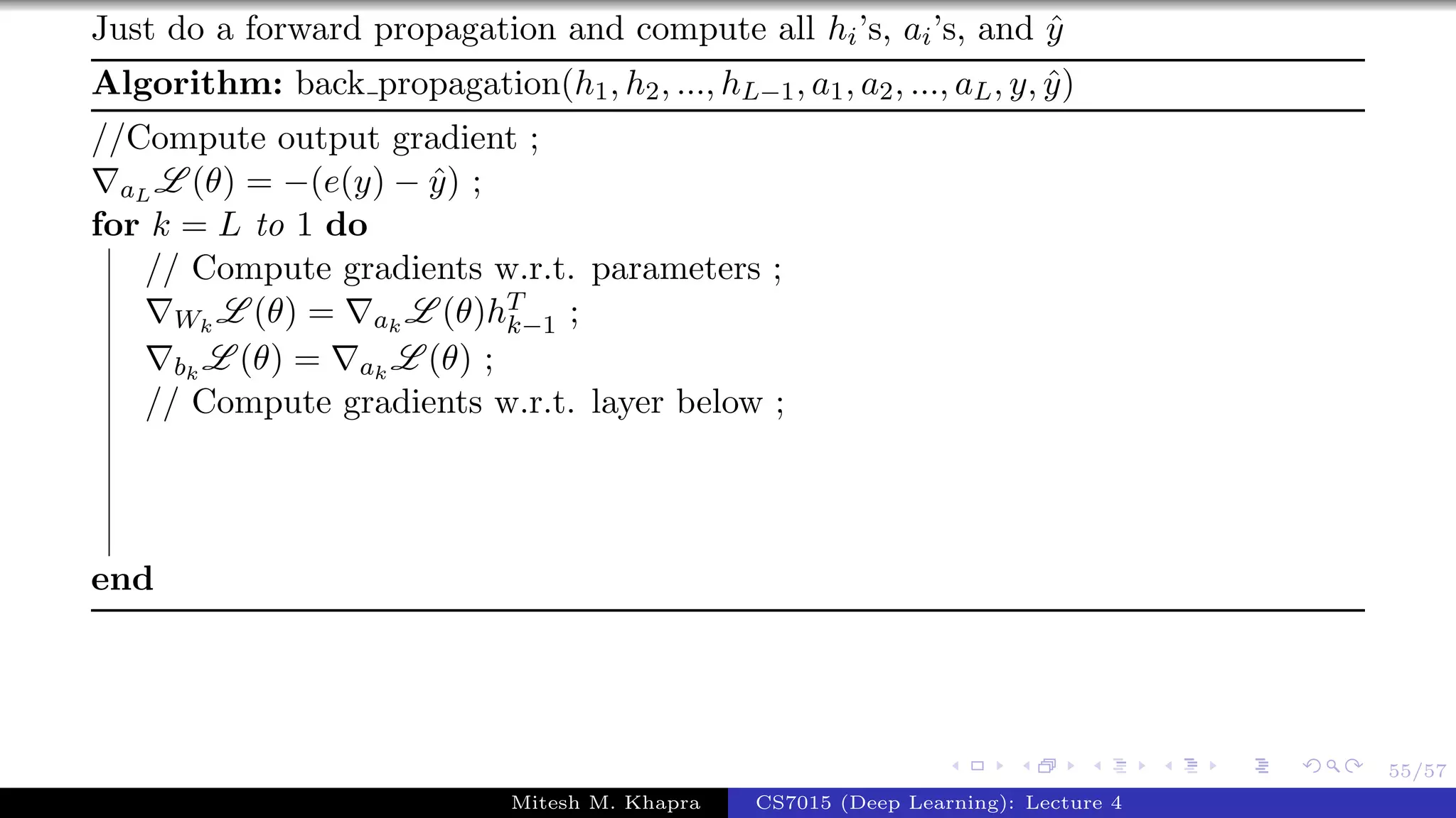 55/57
Just do a forward propagation and compute all hi’s, ai’s, and ˆy
Algorithm: back propagation(h1, h2, ..., hL−1, a1, a2, ..., aL, y, ˆy)
//Compute output gradient ;
aL L (θ) = −(e(y) − ˆy) ;
for k = L to 1 do
// Compute gradients w.r.t. parameters ;
Wk
L (θ) = ak
L (θ)hT
k−1 ;
bk
L (θ) = ak
L (θ) ;
// Compute gradients w.r.t. layer below ;
end
Mitesh M. Khapra CS7015 (Deep Learning): Lecture 4
 