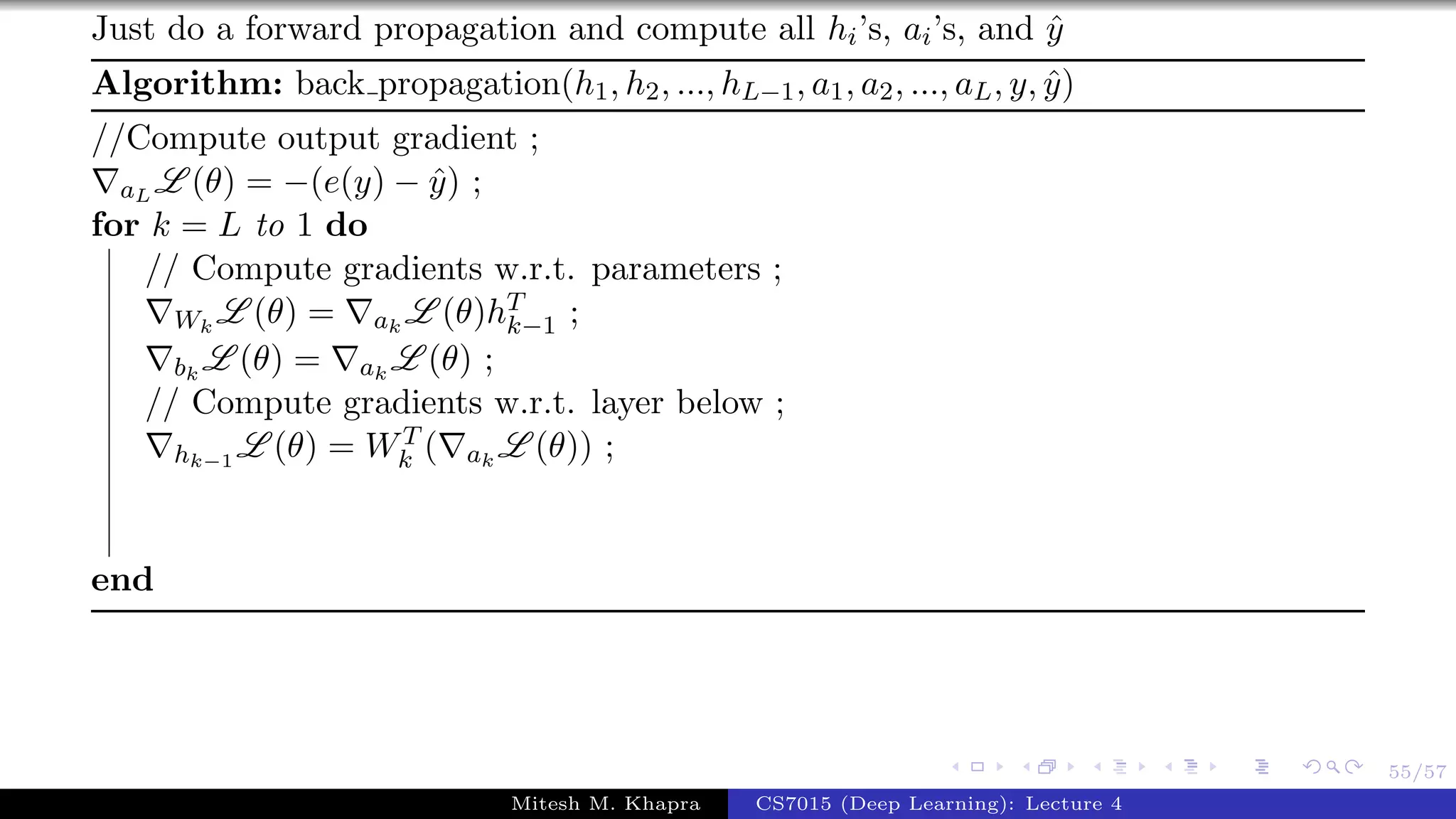 55/57
Just do a forward propagation and compute all hi’s, ai’s, and ˆy
Algorithm: back propagation(h1, h2, ..., hL−1, a1, a2, ..., aL, y, ˆy)
//Compute output gradient ;
aL L (θ) = −(e(y) − ˆy) ;
for k = L to 1 do
// Compute gradients w.r.t. parameters ;
Wk
L (θ) = ak
L (θ)hT
k−1 ;
bk
L (θ) = ak
L (θ) ;
// Compute gradients w.r.t. layer below ;
hk−1
L (θ) = WT
k ( ak
L (θ)) ;
end
Mitesh M. Khapra CS7015 (Deep Learning): Lecture 4
 
