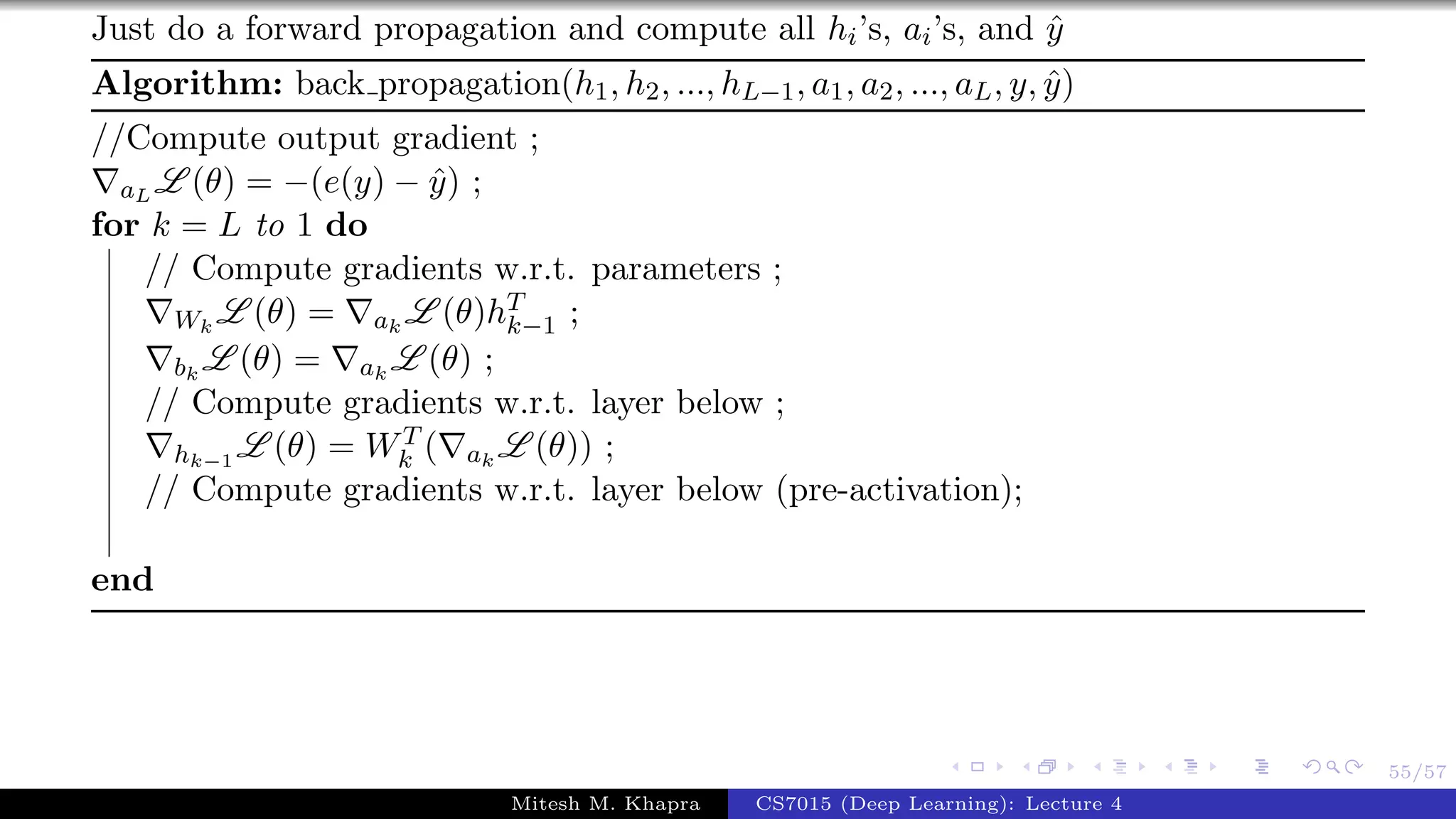 55/57
Just do a forward propagation and compute all hi’s, ai’s, and ˆy
Algorithm: back propagation(h1, h2, ..., hL−1, a1, a2, ..., aL, y, ˆy)
//Compute output gradient ;
aL L (θ) = −(e(y) − ˆy) ;
for k = L to 1 do
// Compute gradients w.r.t. parameters ;
Wk
L (θ) = ak
L (θ)hT
k−1 ;
bk
L (θ) = ak
L (θ) ;
// Compute gradients w.r.t. layer below ;
hk−1
L (θ) = WT
k ( ak
L (θ)) ;
// Compute gradients w.r.t. layer below (pre-activation);
end
Mitesh M. Khapra CS7015 (Deep Learning): Lecture 4
 