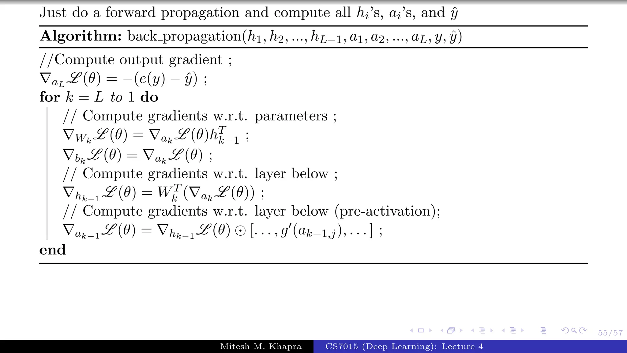 55/57
Just do a forward propagation and compute all hi’s, ai’s, and ˆy
Algorithm: back propagation(h1, h2, ..., hL−1, a1, a2, ..., aL, y, ˆy)
//Compute output gradient ;
aL L (θ) = −(e(y) − ˆy) ;
for k = L to 1 do
// Compute gradients w.r.t. parameters ;
Wk
L (θ) = ak
L (θ)hT
k−1 ;
bk
L (θ) = ak
L (θ) ;
// Compute gradients w.r.t. layer below ;
hk−1
L (θ) = WT
k ( ak
L (θ)) ;
// Compute gradients w.r.t. layer below (pre-activation);
ak−1
L (θ) = hk−1
L (θ) [. . . , g (ak−1,j), . . . ] ;
end
Mitesh M. Khapra CS7015 (Deep Learning): Lecture 4
 