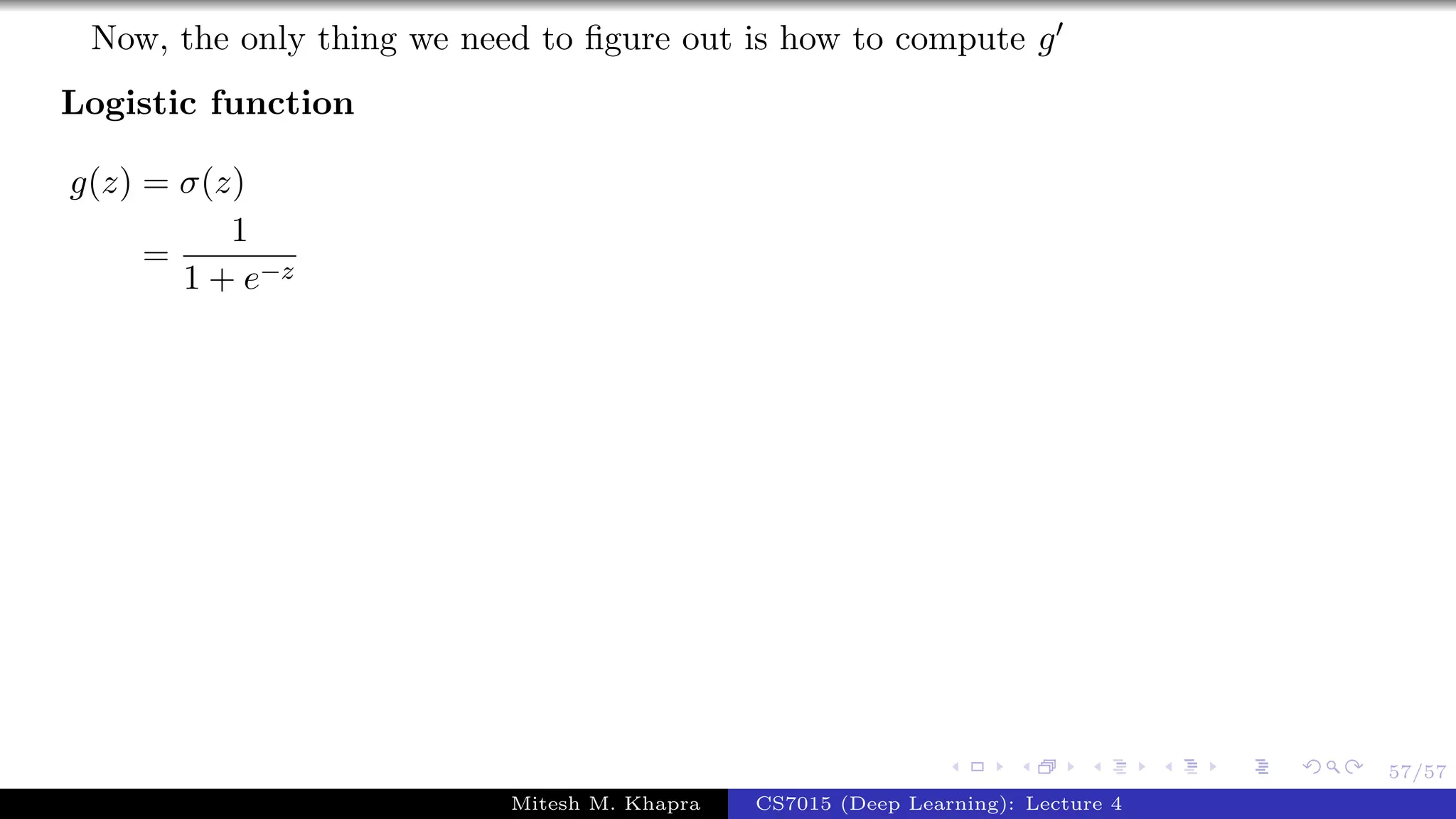 57/57
Now, the only thing we need to ﬁgure out is how to compute g
Logistic function
g(z) = σ(z)
=
1
1 + e−z
Mitesh M. Khapra CS7015 (Deep Learning): Lecture 4
 