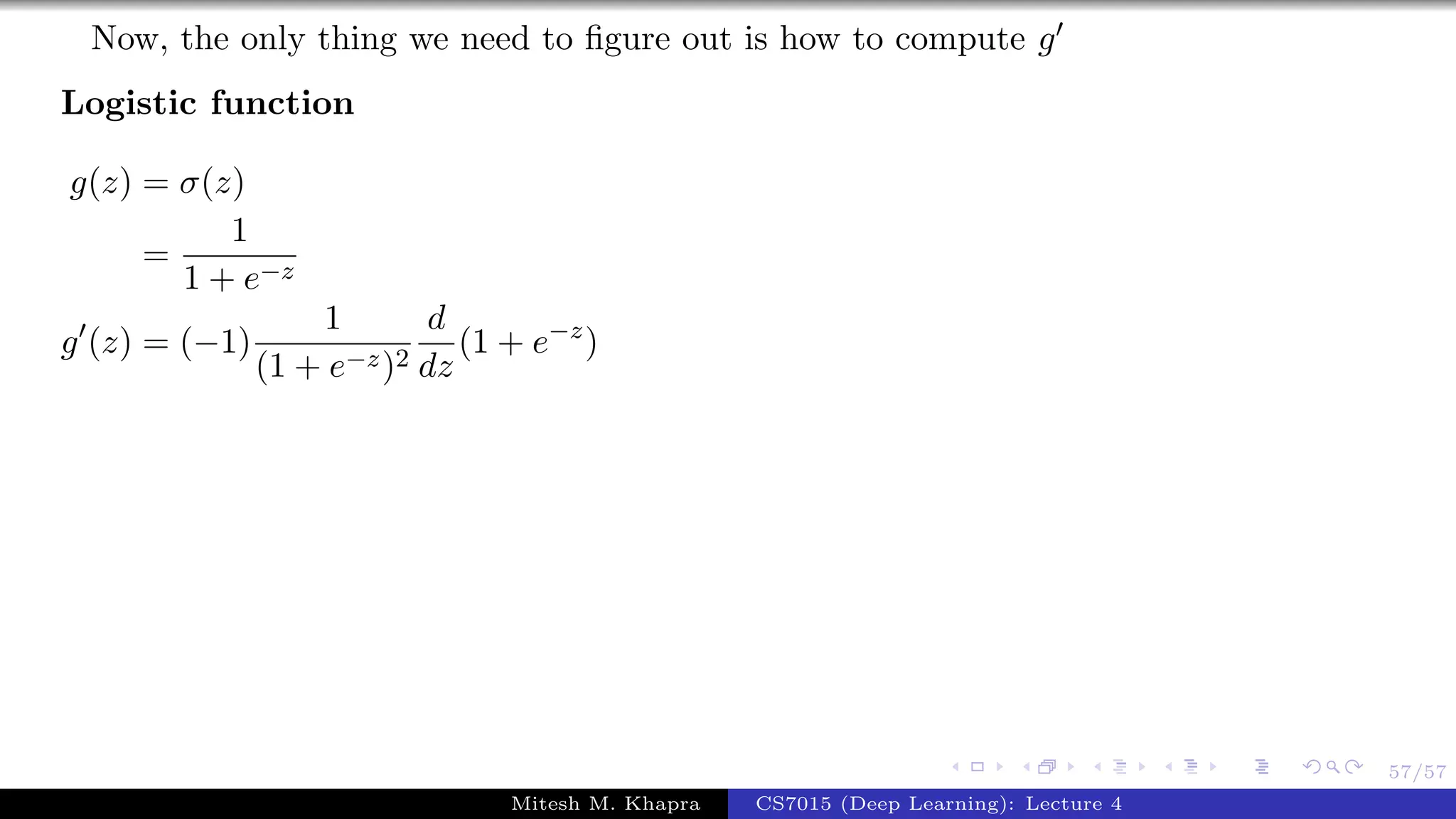 57/57
Now, the only thing we need to ﬁgure out is how to compute g
Logistic function
g(z) = σ(z)
=
1
1 + e−z
g (z) = (−1)
1
(1 + e−z)2
d
dz
(1 + e−z
)
Mitesh M. Khapra CS7015 (Deep Learning): Lecture 4
 