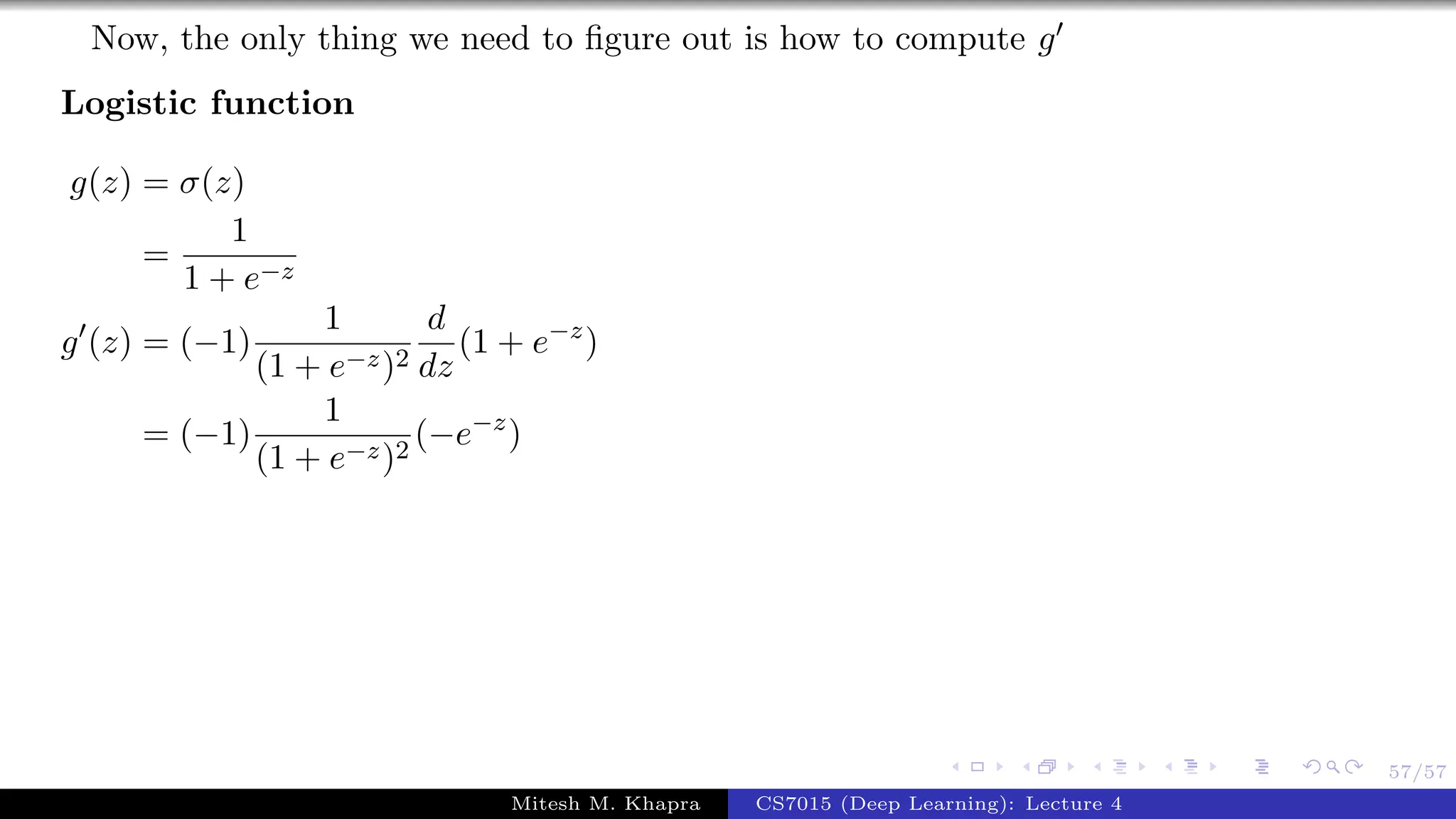 57/57
Now, the only thing we need to ﬁgure out is how to compute g
Logistic function
g(z) = σ(z)
=
1
1 + e−z
g (z) = (−1)
1
(1 + e−z)2
d
dz
(1 + e−z
)
= (−1)
1
(1 + e−z)2
(−e−z
)
Mitesh M. Khapra CS7015 (Deep Learning): Lecture 4
 