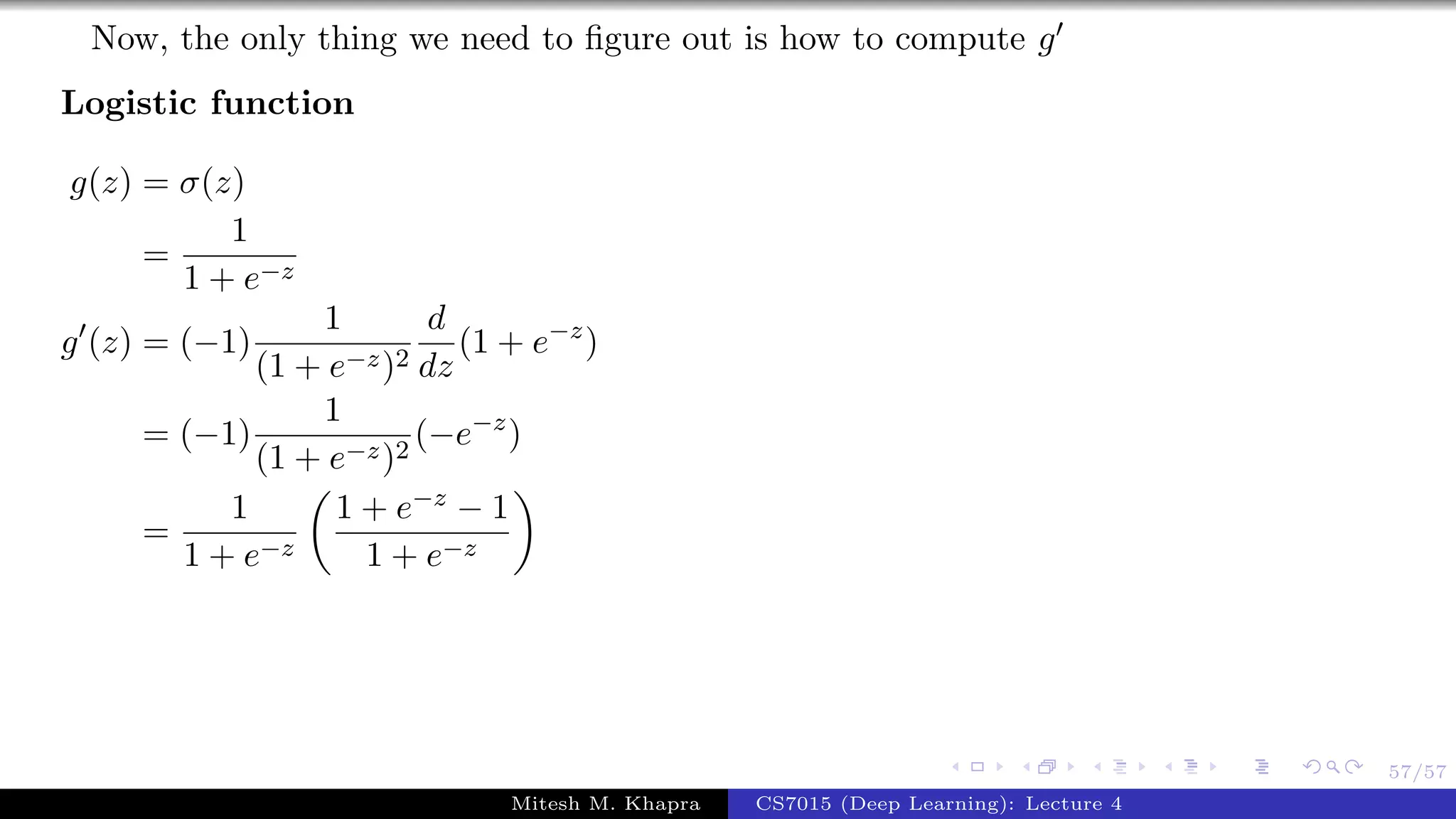 57/57
Now, the only thing we need to ﬁgure out is how to compute g
Logistic function
g(z) = σ(z)
=
1
1 + e−z
g (z) = (−1)
1
(1 + e−z)2
d
dz
(1 + e−z
)
= (−1)
1
(1 + e−z)2
(−e−z
)
=
1
1 + e−z
1 + e−z − 1
1 + e−z
Mitesh M. Khapra CS7015 (Deep Learning): Lecture 4
 