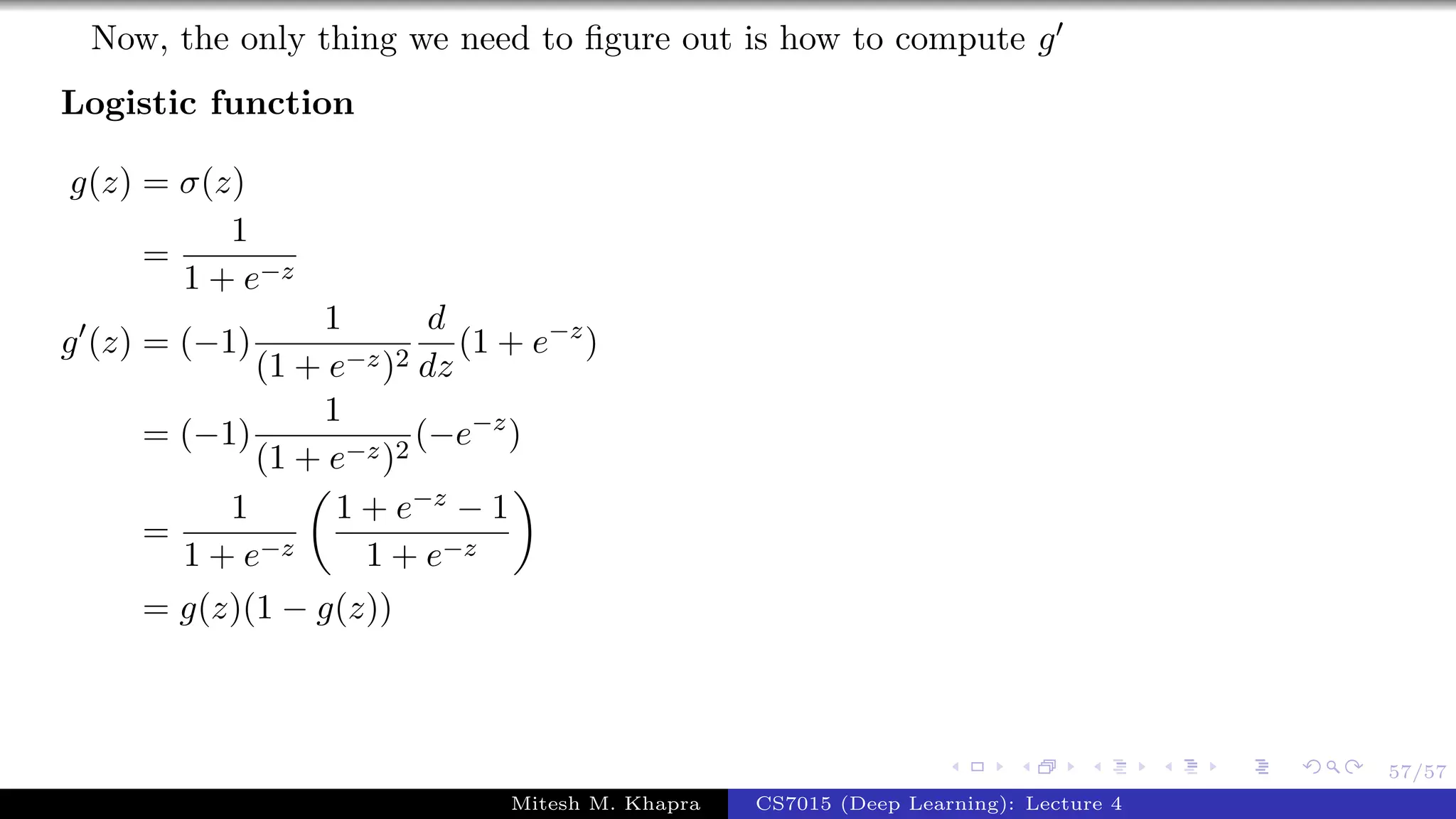 57/57
Now, the only thing we need to ﬁgure out is how to compute g
Logistic function
g(z) = σ(z)
=
1
1 + e−z
g (z) = (−1)
1
(1 + e−z)2
d
dz
(1 + e−z
)
= (−1)
1
(1 + e−z)2
(−e−z
)
=
1
1 + e−z
1 + e−z − 1
1 + e−z
= g(z)(1 − g(z))
Mitesh M. Khapra CS7015 (Deep Learning): Lecture 4
 