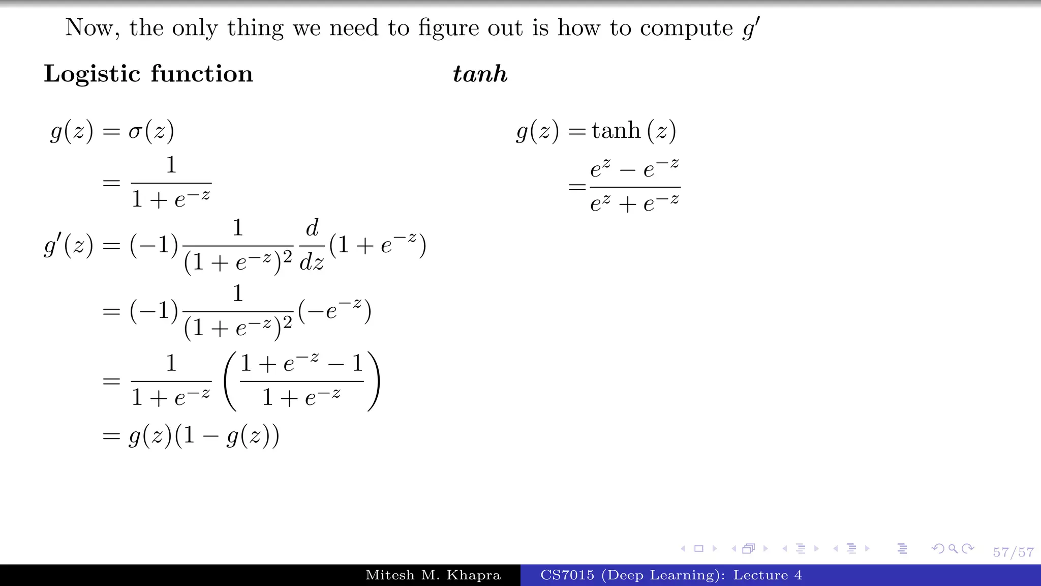 57/57
Now, the only thing we need to ﬁgure out is how to compute g
Logistic function
g(z) = σ(z)
=
1
1 + e−z
g (z) = (−1)
1
(1 + e−z)2
d
dz
(1 + e−z
)
= (−1)
1
(1 + e−z)2
(−e−z
)
=
1
1 + e−z
1 + e−z − 1
1 + e−z
= g(z)(1 − g(z))
tanh
g(z) = tanh (z)
=
ez − e−z
ez + e−z
Mitesh M. Khapra CS7015 (Deep Learning): Lecture 4
 