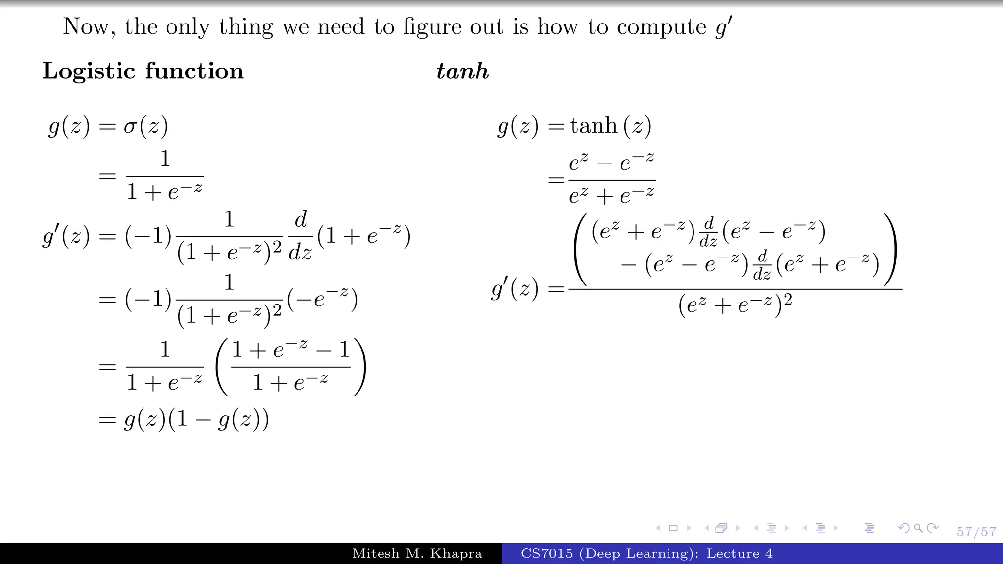 57/57
Now, the only thing we need to ﬁgure out is how to compute g
Logistic function
g(z) = σ(z)
=
1
1 + e−z
g (z) = (−1)
1
(1 + e−z)2
d
dz
(1 + e−z
)
= (−1)
1
(1 + e−z)2
(−e−z
)
=
1
1 + e−z
1 + e−z − 1
1 + e−z
= g(z)(1 − g(z))
tanh
g(z) = tanh (z)
=
ez − e−z
ez + e−z
g (z) =
(ez + e−z) d
dz (ez − e−z)
− (ez − e−z) d
dz (ez + e−z)
(ez + e−z)2
Mitesh M. Khapra CS7015 (Deep Learning): Lecture 4
 
