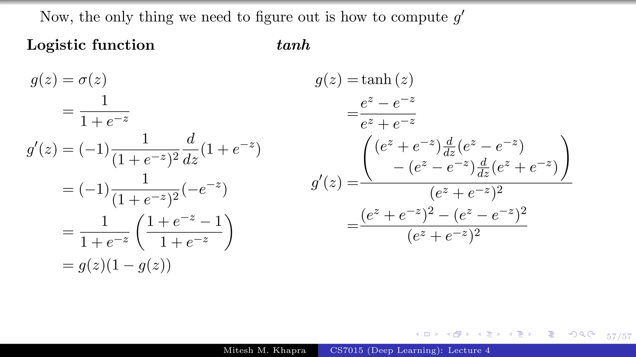 57/57
Now, the only thing we need to ﬁgure out is how to compute g
Logistic function
g(z) = σ(z)
=
1
1 + e−z
g (z) = (−1)
1
(1 + e−z)2
d
dz
(1 + e−z
)
= (−1)
1
(1 + e−z)2
(−e−z
)
=
1
1 + e−z
1 + e−z − 1
1 + e−z
= g(z)(1 − g(z))
tanh
g(z) = tanh (z)
=
ez − e−z
ez + e−z
g (z) =
(ez + e−z) d
dz (ez − e−z)
− (ez − e−z) d
dz (ez + e−z)
(ez + e−z)2
=
(ez + e−z)2 − (ez − e−z)2
(ez + e−z)2
Mitesh M. Khapra CS7015 (Deep Learning): Lecture 4
 