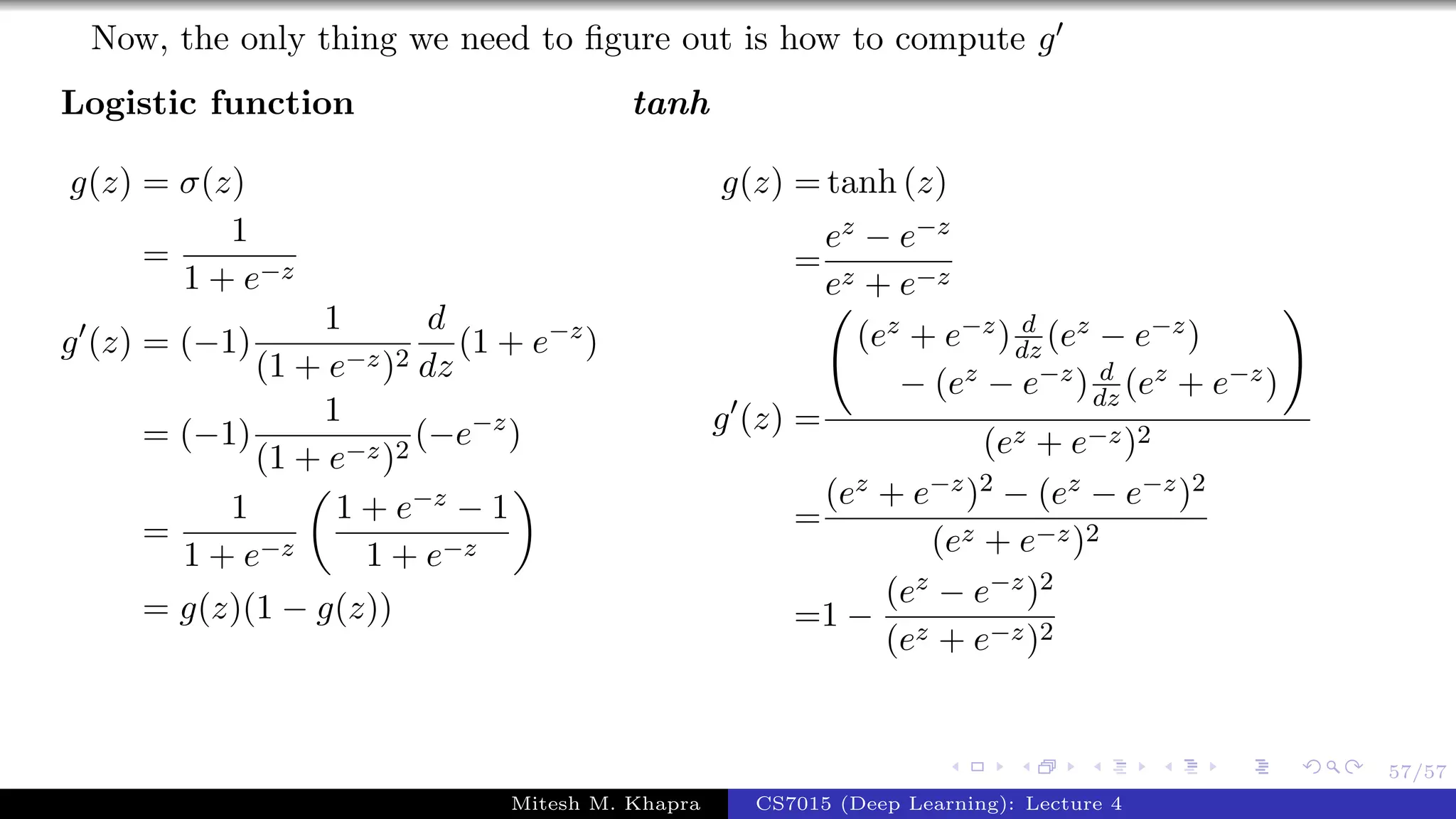 57/57
Now, the only thing we need to ﬁgure out is how to compute g
Logistic function
g(z) = σ(z)
=
1
1 + e−z
g (z) = (−1)
1
(1 + e−z)2
d
dz
(1 + e−z
)
= (−1)
1
(1 + e−z)2
(−e−z
)
=
1
1 + e−z
1 + e−z − 1
1 + e−z
= g(z)(1 − g(z))
tanh
g(z) = tanh (z)
=
ez − e−z
ez + e−z
g (z) =
(ez + e−z) d
dz (ez − e−z)
− (ez − e−z) d
dz (ez + e−z)
(ez + e−z)2
=
(ez + e−z)2 − (ez − e−z)2
(ez + e−z)2
=1 −
(ez − e−z)2
(ez + e−z)2
Mitesh M. Khapra CS7015 (Deep Learning): Lecture 4
 