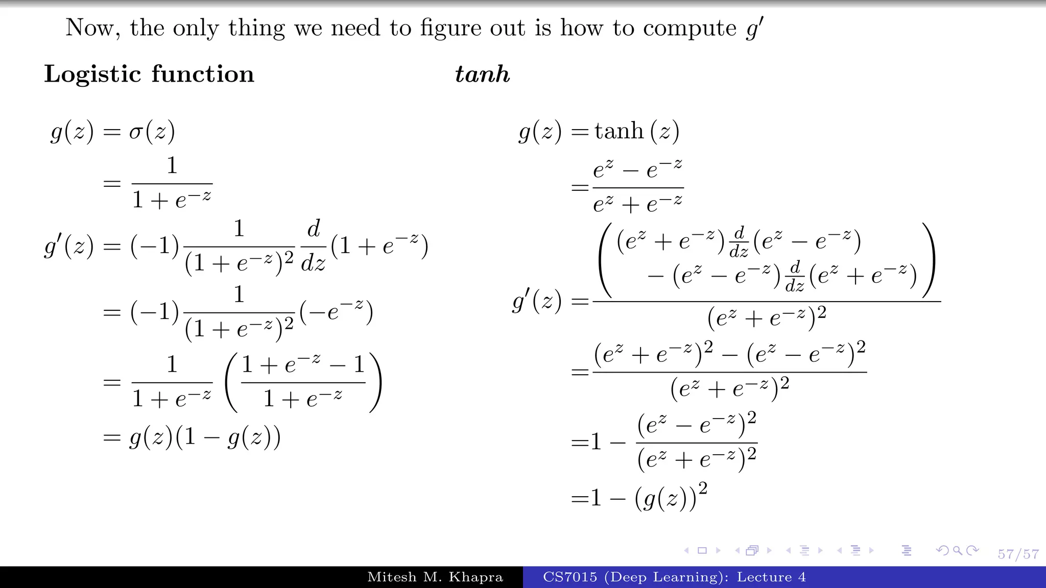 57/57
Now, the only thing we need to ﬁgure out is how to compute g
Logistic function
g(z) = σ(z)
=
1
1 + e−z
g (z) = (−1)
1
(1 + e−z)2
d
dz
(1 + e−z
)
= (−1)
1
(1 + e−z)2
(−e−z
)
=
1
1 + e−z
1 + e−z − 1
1 + e−z
= g(z)(1 − g(z))
tanh
g(z) = tanh (z)
=
ez − e−z
ez + e−z
g (z) =
(ez + e−z) d
dz (ez − e−z)
− (ez − e−z) d
dz (ez + e−z)
(ez + e−z)2
=
(ez + e−z)2 − (ez − e−z)2
(ez + e−z)2
=1 −
(ez − e−z)2
(ez + e−z)2
=1 − (g(z))2
Mitesh M. Khapra CS7015 (Deep Learning): Lecture 4
 
