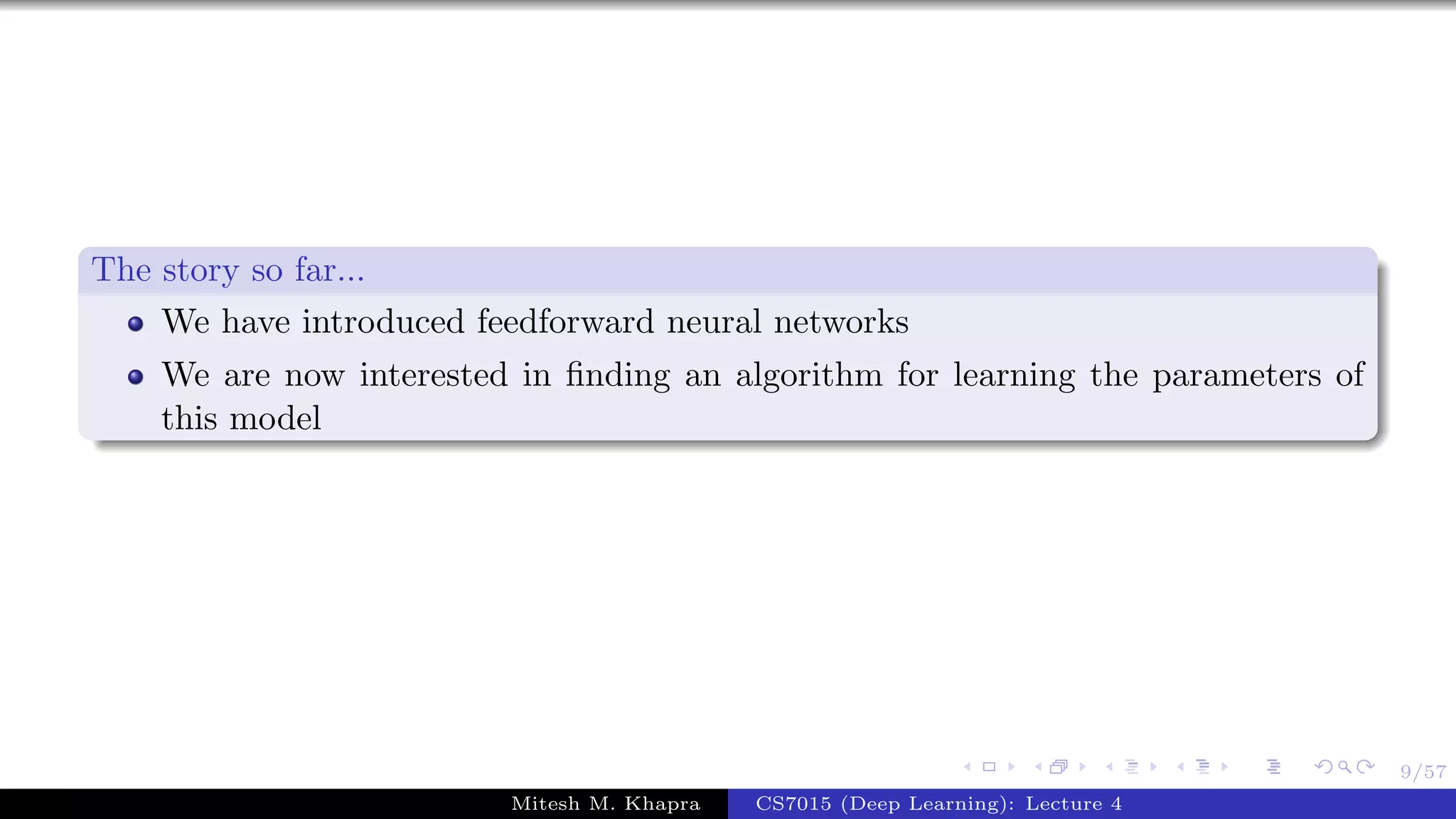 9/57
The story so far...
We have introduced feedforward neural networks
We are now interested in ﬁnding an algorithm for learning the parameters of
this model
Mitesh M. Khapra CS7015 (Deep Learning): Lecture 4
 