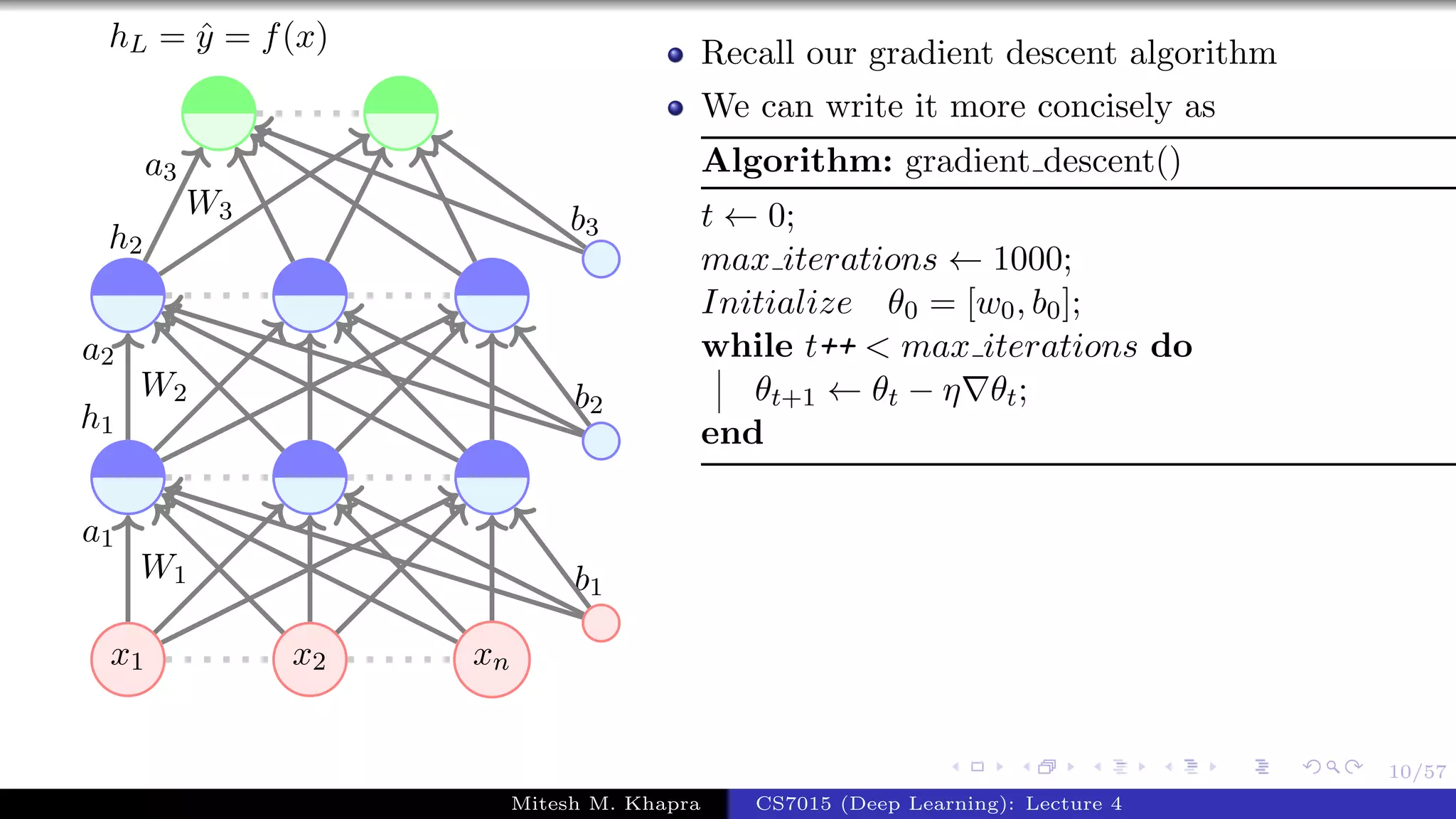10/57
x1 x2 xn
W1
a1
W2
a2
h1
W3
a3
h2
b1
b2
b3
hL = ˆy = f(x) Recall our gradient descent algorithm
We can write it more concisely as
Algorithm: gradient descent()
t ← 0;
max iterations ← 1000;
Initialize θ0 = [w0, b0];
while t++ < max iterations do
θt+1 ← θt − η θt;
end
Mitesh M. Khapra CS7015 (Deep Learning): Lecture 4
 