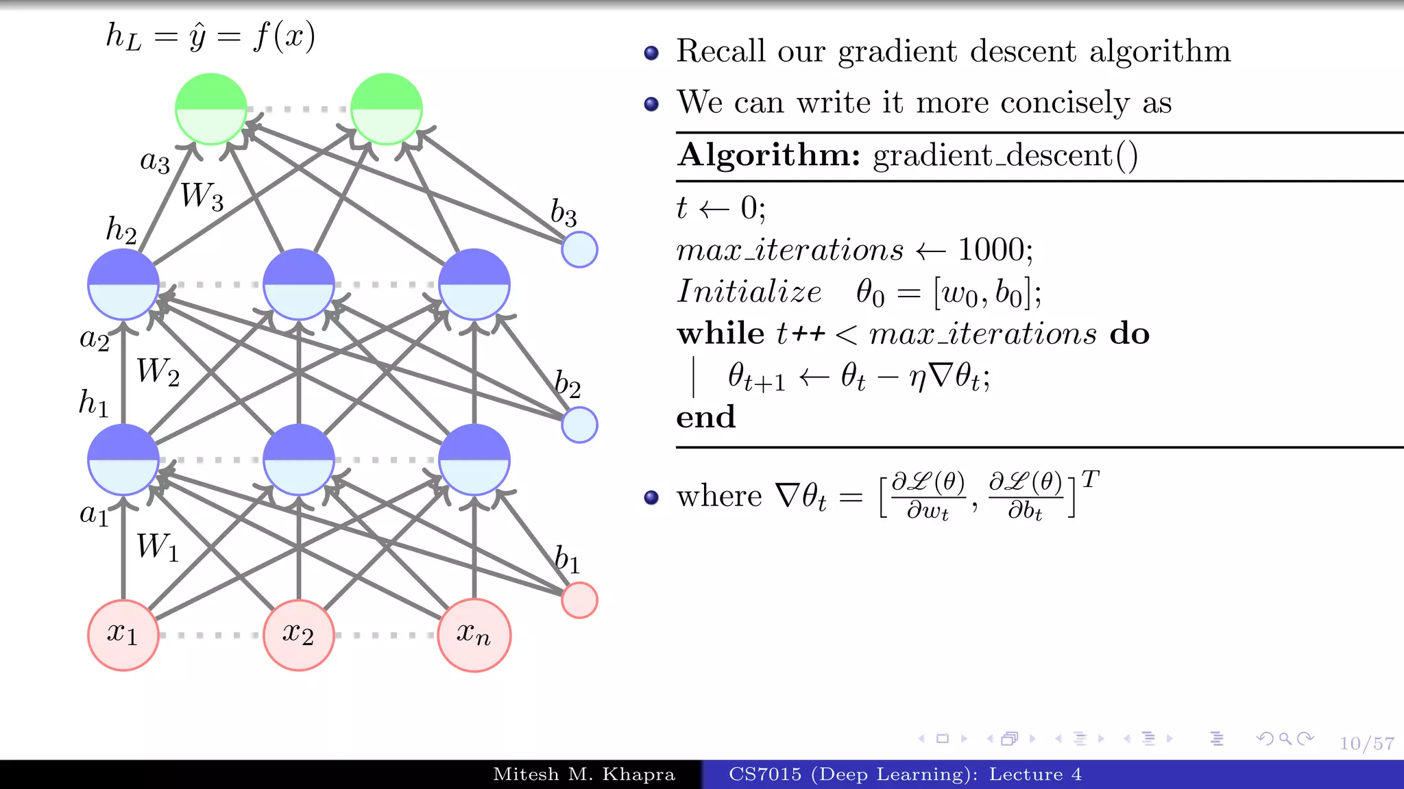 10/57
x1 x2 xn
W1
a1
W2
a2
h1
W3
a3
h2
b1
b2
b3
hL = ˆy = f(x) Recall our gradient descent algorithm
We can write it more concisely as
Algorithm: gradient descent()
t ← 0;
max iterations ← 1000;
Initialize θ0 = [w0, b0];
while t++ < max iterations do
θt+1 ← θt − η θt;
end
where θt = ∂L (θ)
∂wt
, ∂L (θ)
∂bt
T
Mitesh M. Khapra CS7015 (Deep Learning): Lecture 4
 