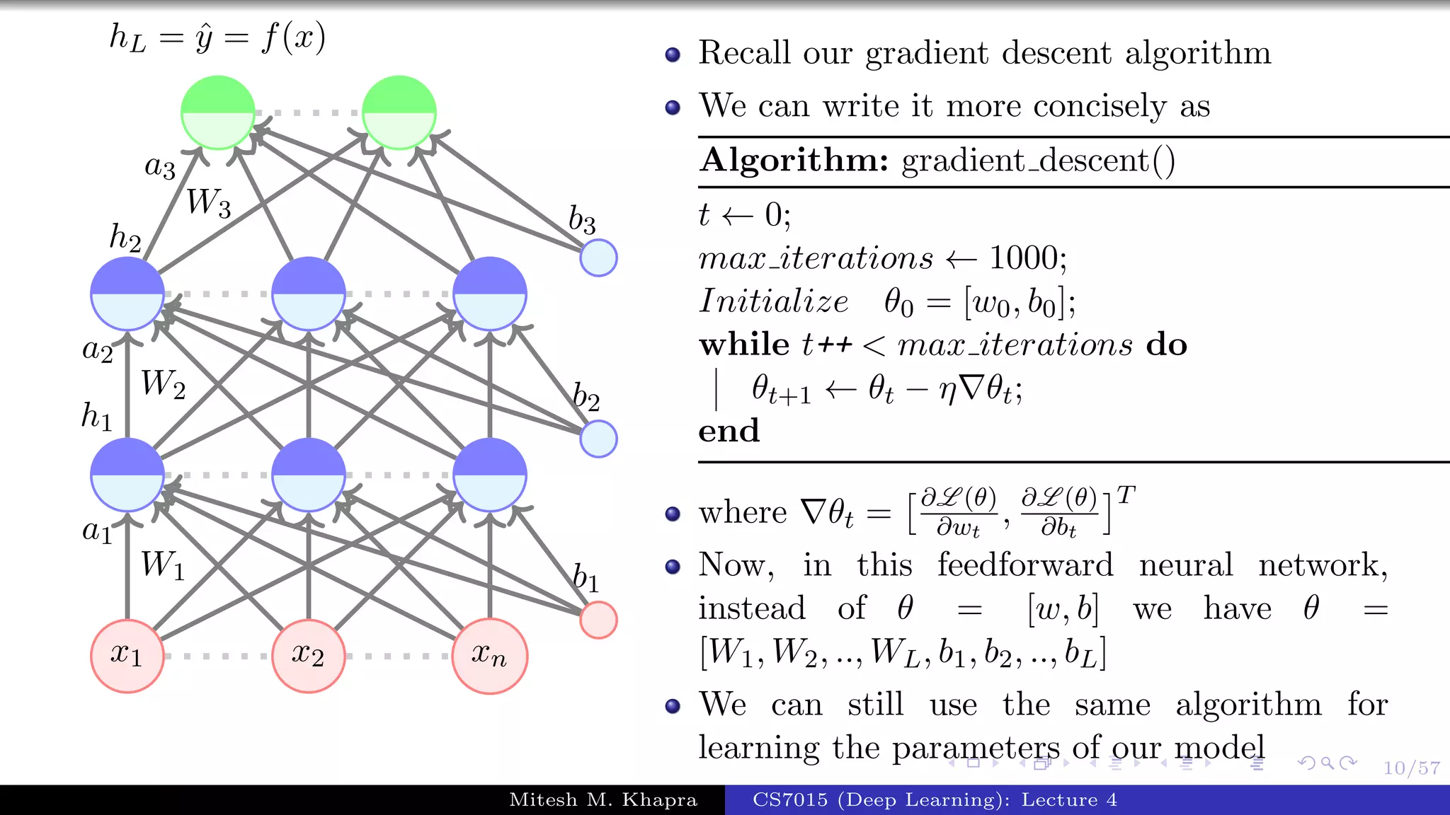 10/57
x1 x2 xn
W1
a1
W2
a2
h1
W3
a3
h2
b1
b2
b3
hL = ˆy = f(x) Recall our gradient descent algorithm
We can write it more concisely as
Algorithm: gradient descent()
t ← 0;
max iterations ← 1000;
Initialize θ0 = [w0, b0];
while t++ < max iterations do
θt+1 ← θt − η θt;
end
where θt = ∂L (θ)
∂wt
, ∂L (θ)
∂bt
T
Now, in this feedforward neural network,
instead of θ = [w, b] we have θ =
[W1, W2, .., WL, b1, b2, .., bL]
We can still use the same algorithm for
learning the parameters of our model
Mitesh M. Khapra CS7015 (Deep Learning): Lecture 4
 