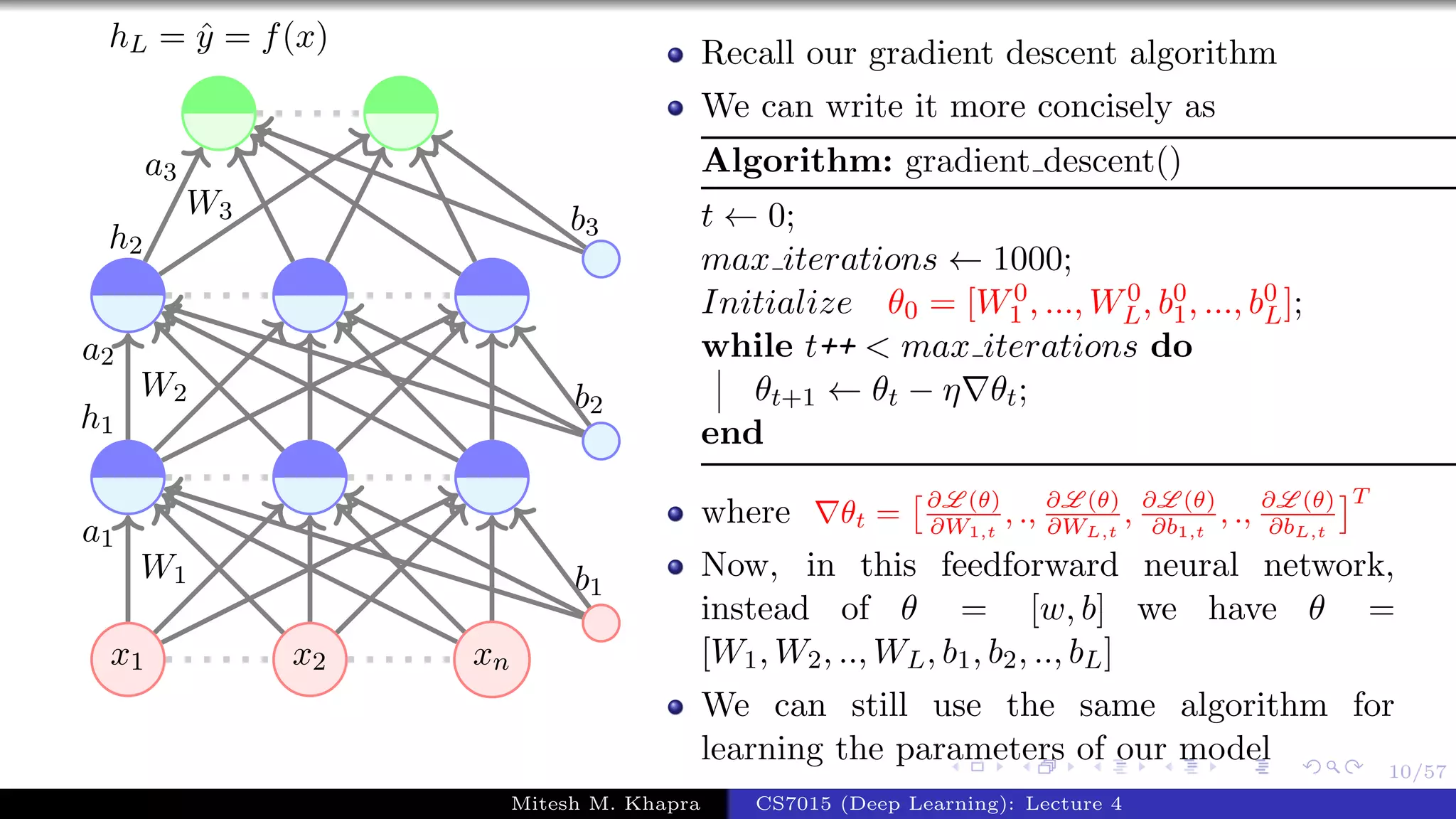10/57
x1 x2 xn
W1
a1
W2
a2
h1
W3
a3
h2
b1
b2
b3
hL = ˆy = f(x) Recall our gradient descent algorithm
We can write it more concisely as
Algorithm: gradient descent()
t ← 0;
max iterations ← 1000;
Initialize θ0 = [W0
1 , ..., W0
L, b0
1, ..., b0
L];
while t++ < max iterations do
θt+1 ← θt − η θt;
end
where θt = ∂L (θ)
∂W1,t
, ., ∂L (θ)
∂WL,t
, ∂L (θ)
∂b1,t
, ., ∂L (θ)
∂bL,t
T
Now, in this feedforward neural network,
instead of θ = [w, b] we have θ =
[W1, W2, .., WL, b1, b2, .., bL]
We can still use the same algorithm for
learning the parameters of our model
Mitesh M. Khapra CS7015 (Deep Learning): Lecture 4
 