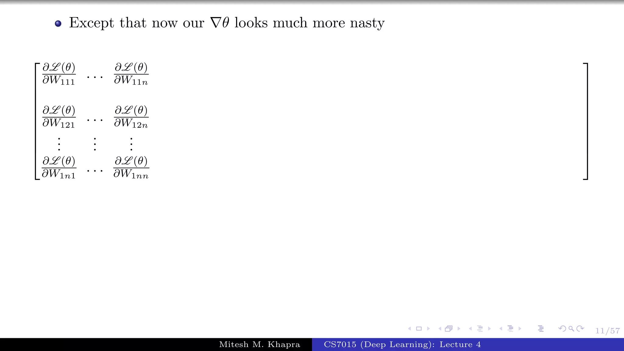 11/57
Except that now our θ looks much more nasty









∂L (θ)
∂W111
. . . ∂L (θ)
∂W11n
∂L (θ)
∂W121
. . . ∂L (θ)
∂W12n
...
...
...
∂L (θ)
∂W1n1
. . . ∂L (θ)
∂W1nn









Mitesh M. Khapra CS7015 (Deep Learning): Lecture 4
 