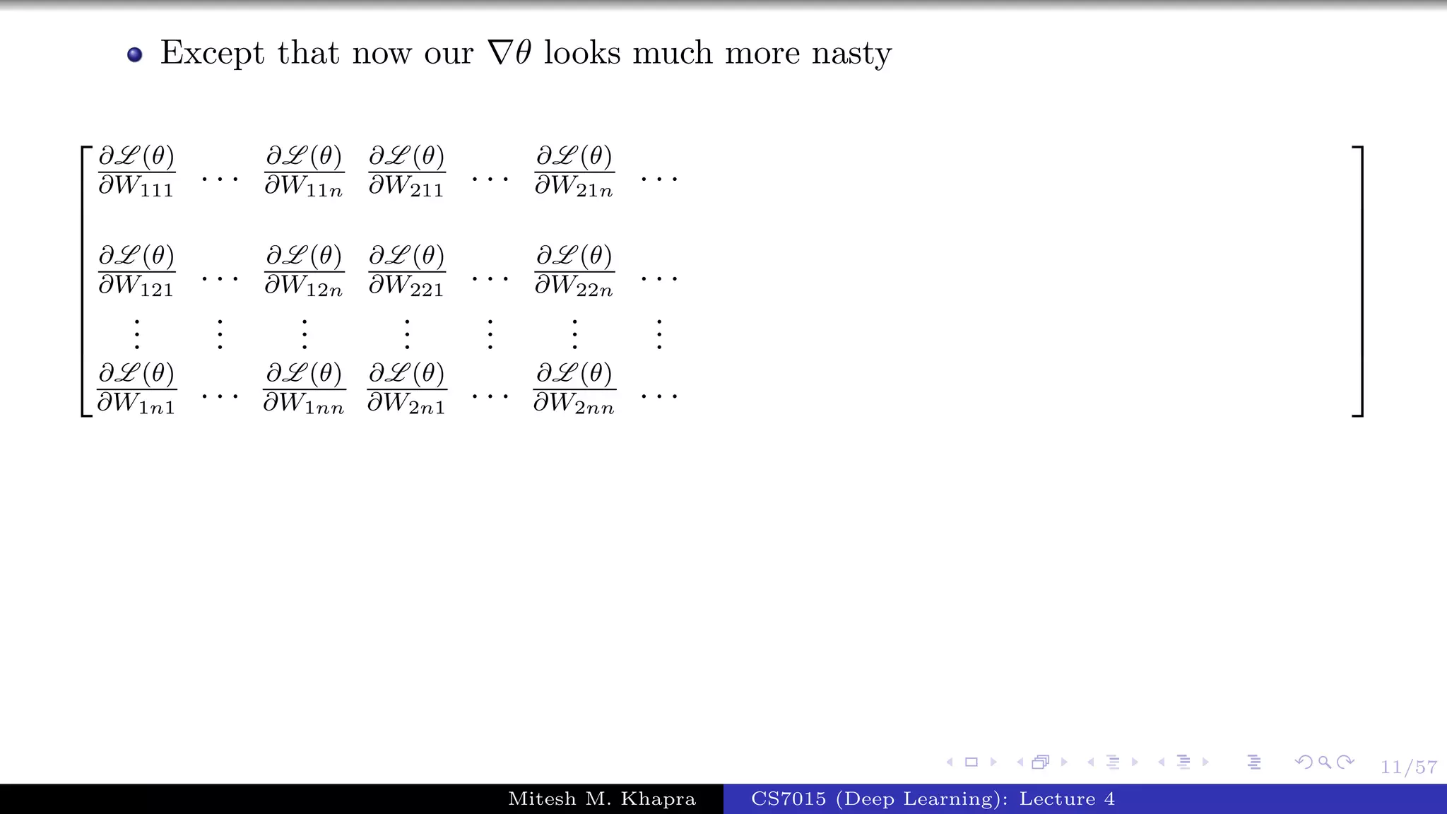11/57
Except that now our θ looks much more nasty









∂L (θ)
∂W111
. . . ∂L (θ)
∂W11n
∂L (θ)
∂W211
. . . ∂L (θ)
∂W21n
. . .
∂L (θ)
∂W121
. . . ∂L (θ)
∂W12n
∂L (θ)
∂W221
. . . ∂L (θ)
∂W22n
. . .
...
...
...
...
...
...
...
∂L (θ)
∂W1n1
. . . ∂L (θ)
∂W1nn
∂L (θ)
∂W2n1
. . . ∂L (θ)
∂W2nn
. . .









Mitesh M. Khapra CS7015 (Deep Learning): Lecture 4
 