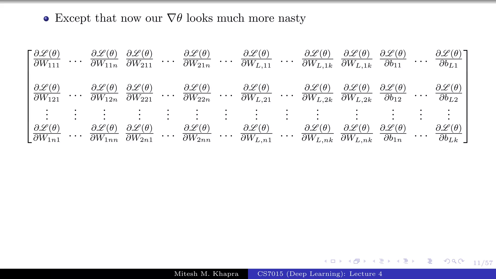 11/57
Except that now our θ looks much more nasty









∂L (θ)
∂W111
. . . ∂L (θ)
∂W11n
∂L (θ)
∂W211
. . . ∂L (θ)
∂W21n
. . . ∂L (θ)
∂WL,11
. . . ∂L (θ)
∂WL,1k
∂L (θ)
∂WL,1k
∂L (θ)
∂b11
. . . ∂L (θ)
∂bL1
∂L (θ)
∂W121
. . . ∂L (θ)
∂W12n
∂L (θ)
∂W221
. . . ∂L (θ)
∂W22n
. . . ∂L (θ)
∂WL,21
. . . ∂L (θ)
∂WL,2k
∂L (θ)
∂WL,2k
∂L (θ)
∂b12
. . . ∂L (θ)
∂bL2
...
...
...
...
...
...
...
...
...
...
...
...
...
...
∂L (θ)
∂W1n1
. . . ∂L (θ)
∂W1nn
∂L (θ)
∂W2n1
. . . ∂L (θ)
∂W2nn
. . . ∂L (θ)
∂WL,n1
. . . ∂L (θ)
∂WL,nk
∂L (θ)
∂WL,nk
∂L (θ)
∂b1n
. . . ∂L (θ)
∂bLk









Mitesh M. Khapra CS7015 (Deep Learning): Lecture 4
 