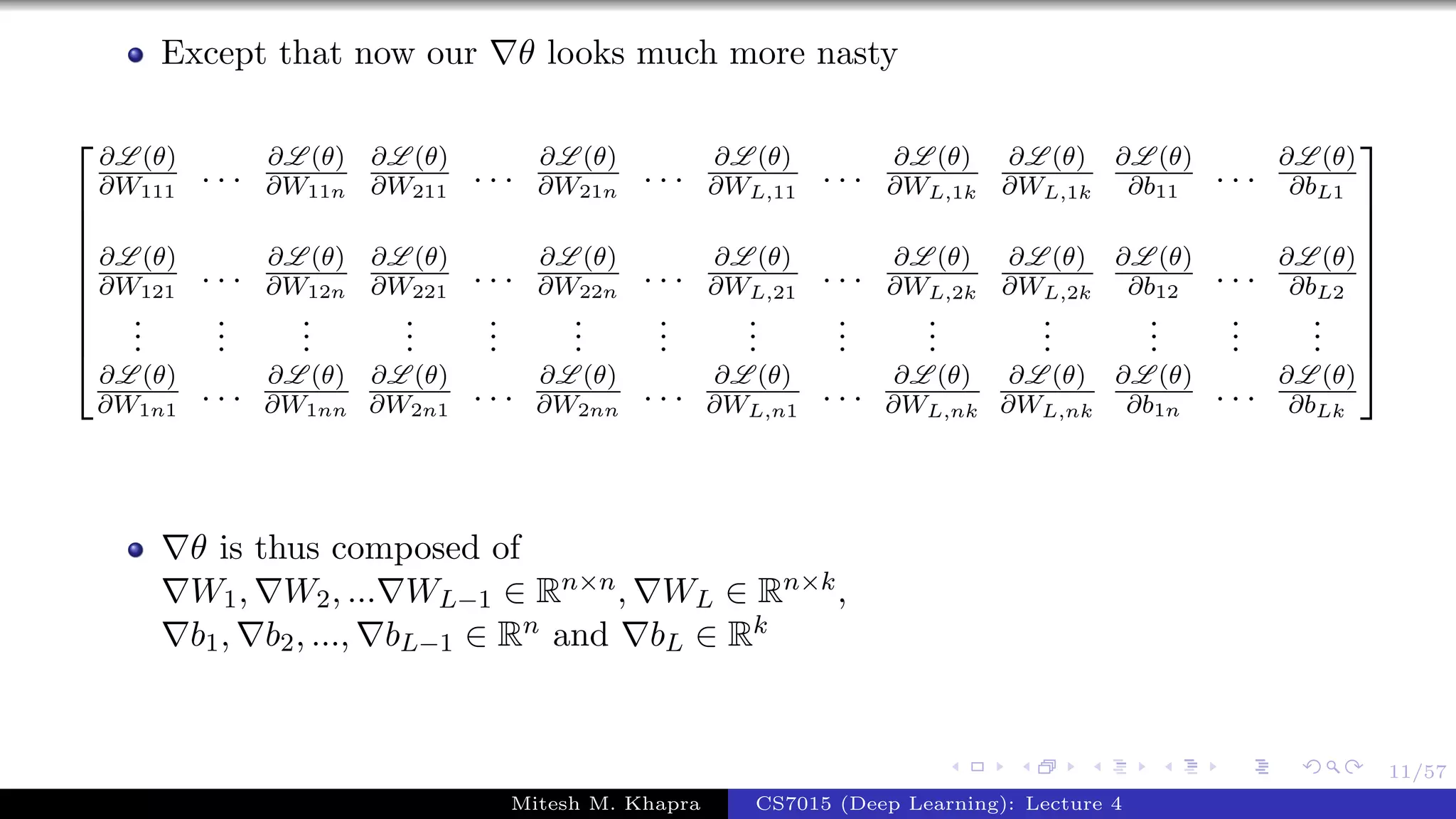 11/57
Except that now our θ looks much more nasty









∂L (θ)
∂W111
. . . ∂L (θ)
∂W11n
∂L (θ)
∂W211
. . . ∂L (θ)
∂W21n
. . . ∂L (θ)
∂WL,11
. . . ∂L (θ)
∂WL,1k
∂L (θ)
∂WL,1k
∂L (θ)
∂b11
. . . ∂L (θ)
∂bL1
∂L (θ)
∂W121
. . . ∂L (θ)
∂W12n
∂L (θ)
∂W221
. . . ∂L (θ)
∂W22n
. . . ∂L (θ)
∂WL,21
. . . ∂L (θ)
∂WL,2k
∂L (θ)
∂WL,2k
∂L (θ)
∂b12
. . . ∂L (θ)
∂bL2
...
...
...
...
...
...
...
...
...
...
...
...
...
...
∂L (θ)
∂W1n1
. . . ∂L (θ)
∂W1nn
∂L (θ)
∂W2n1
. . . ∂L (θ)
∂W2nn
. . . ∂L (θ)
∂WL,n1
. . . ∂L (θ)
∂WL,nk
∂L (θ)
∂WL,nk
∂L (θ)
∂b1n
. . . ∂L (θ)
∂bLk









θ is thus composed of
W1, W2, ... WL−1 ∈ Rn×n, WL ∈ Rn×k,
b1, b2, ..., bL−1 ∈ Rn and bL ∈ Rk
Mitesh M. Khapra CS7015 (Deep Learning): Lecture 4
 