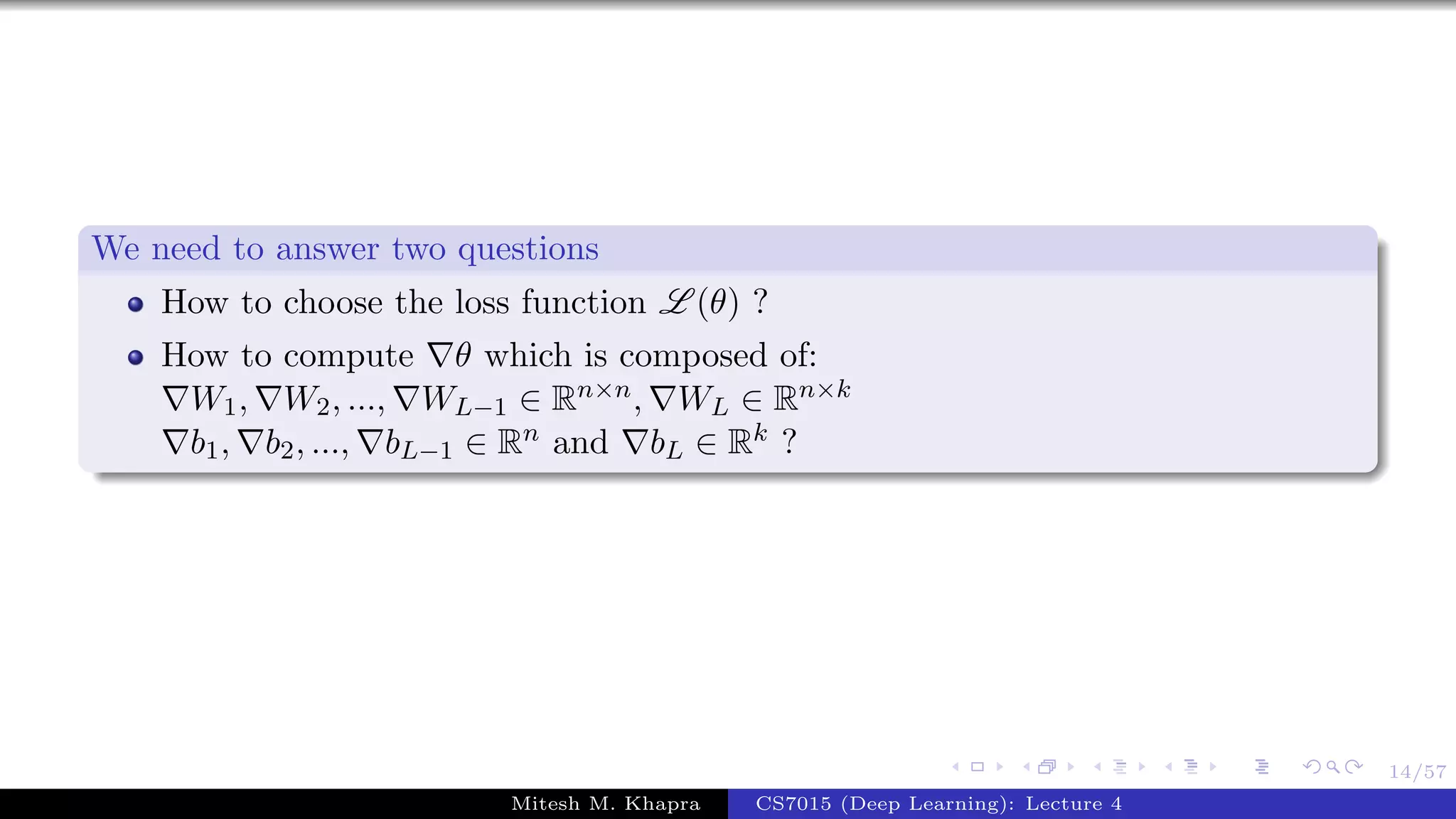 14/57
We need to answer two questions
How to choose the loss function L (θ) ?
How to compute θ which is composed of:
W1, W2, ..., WL−1 ∈ Rn×n, WL ∈ Rn×k
b1, b2, ..., bL−1 ∈ Rn and bL ∈ Rk ?
Mitesh M. Khapra CS7015 (Deep Learning): Lecture 4
 