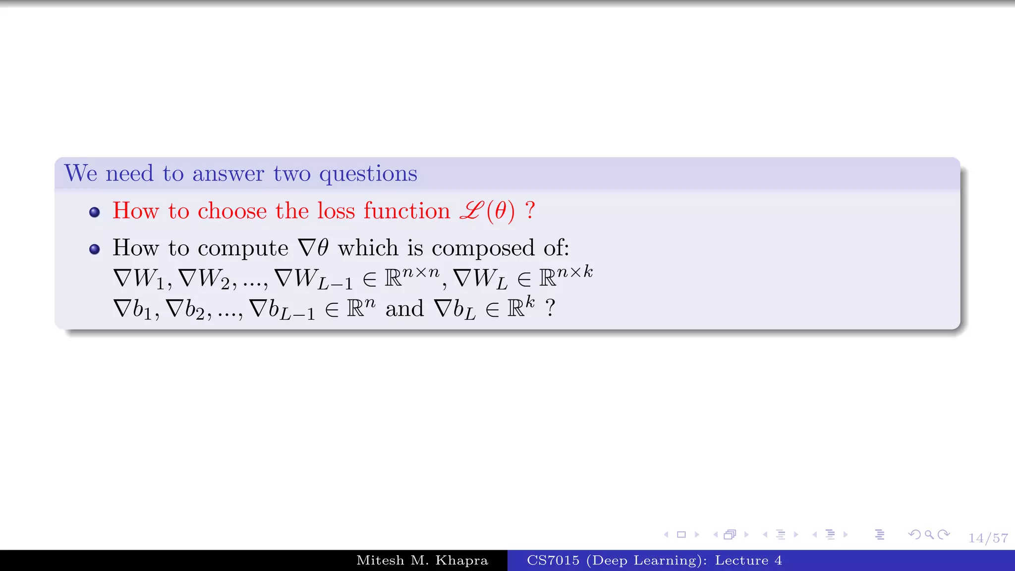 14/57
We need to answer two questions
How to choose the loss function L (θ) ?
How to compute θ which is composed of:
W1, W2, ..., WL−1 ∈ Rn×n, WL ∈ Rn×k
b1, b2, ..., bL−1 ∈ Rn and bL ∈ Rk ?
Mitesh M. Khapra CS7015 (Deep Learning): Lecture 4
 