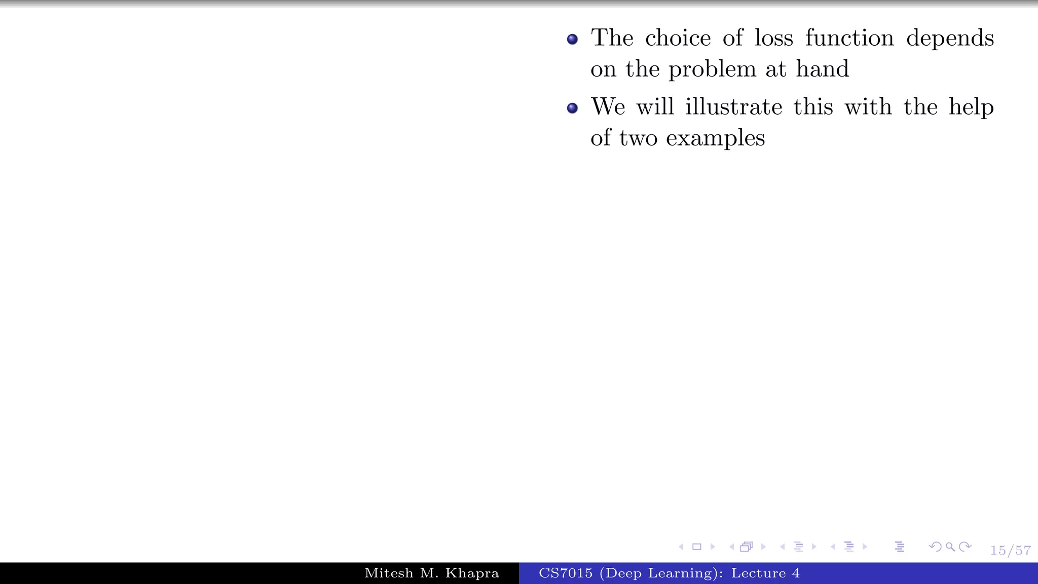 15/57
The choice of loss function depends
on the problem at hand
We will illustrate this with the help
of two examples
Mitesh M. Khapra CS7015 (Deep Learning): Lecture 4
 