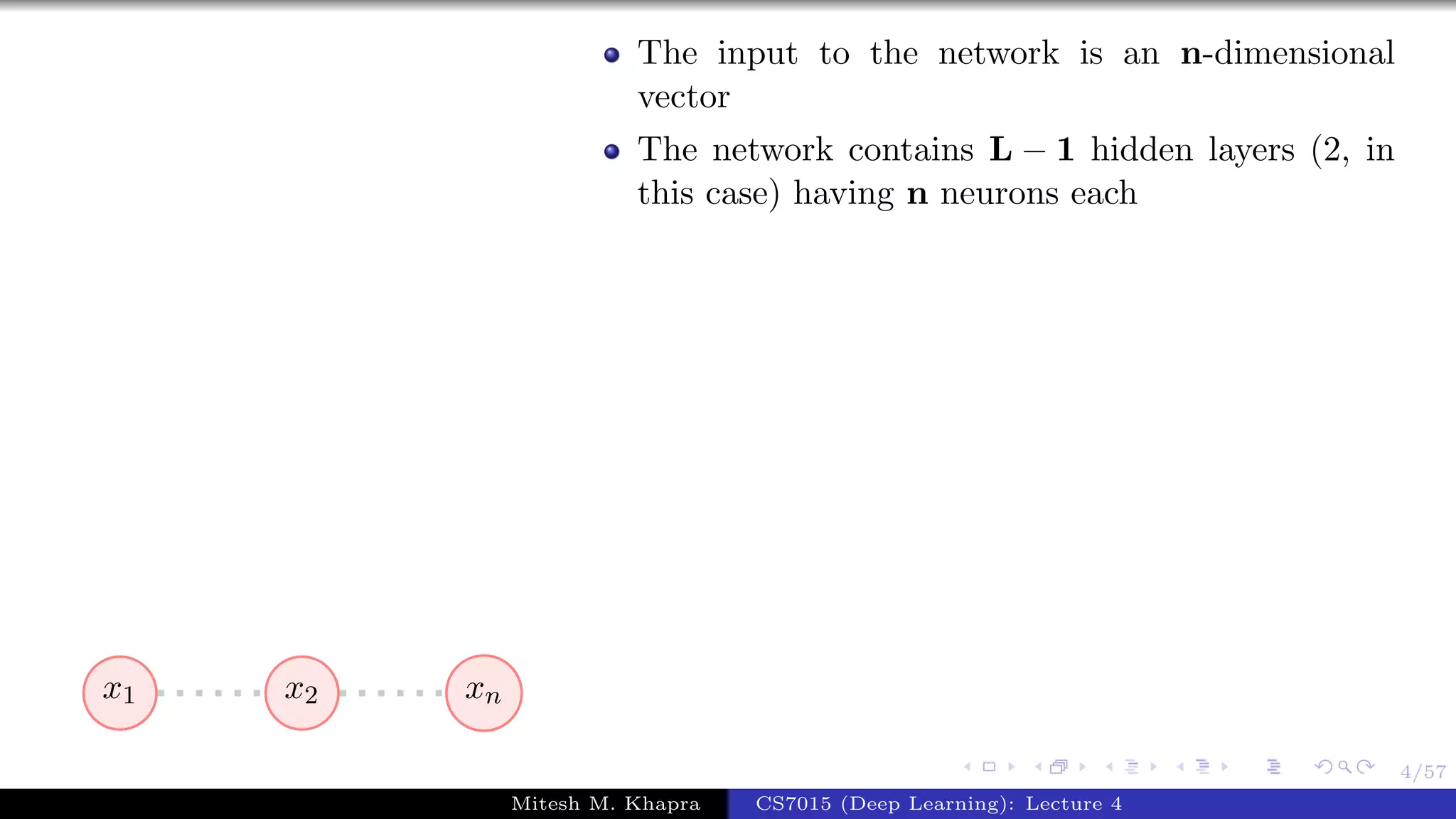 4/57
x1 x2 xn
The input to the network is an n-dimensional
vector
The network contains L − 1 hidden layers (2, in
this case) having n neurons each
Mitesh M. Khapra CS7015 (Deep Learning): Lecture 4
 