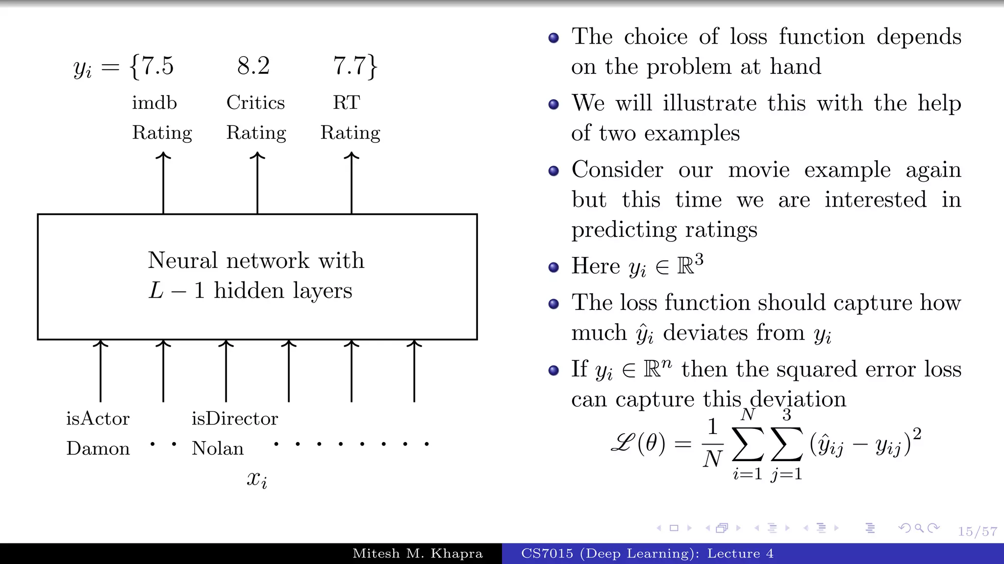 15/57
Neural network with
L − 1 hidden layers
isActor
Damon
isDirector
Nolan
Critics
Rating
imdb
Rating
RT
Rating
. . . . . . . . . .
xi
yi = {7.5 8.2 7.7}
The choice of loss function depends
on the problem at hand
We will illustrate this with the help
of two examples
Consider our movie example again
but this time we are interested in
predicting ratings
Here yi ∈ R3
The loss function should capture how
much ˆyi deviates from yi
If yi ∈ Rn then the squared error loss
can capture this deviation
L (θ) =
1
N
N
i=1
3
j=1
(ˆyij − yij)2
Mitesh M. Khapra CS7015 (Deep Learning): Lecture 4
 