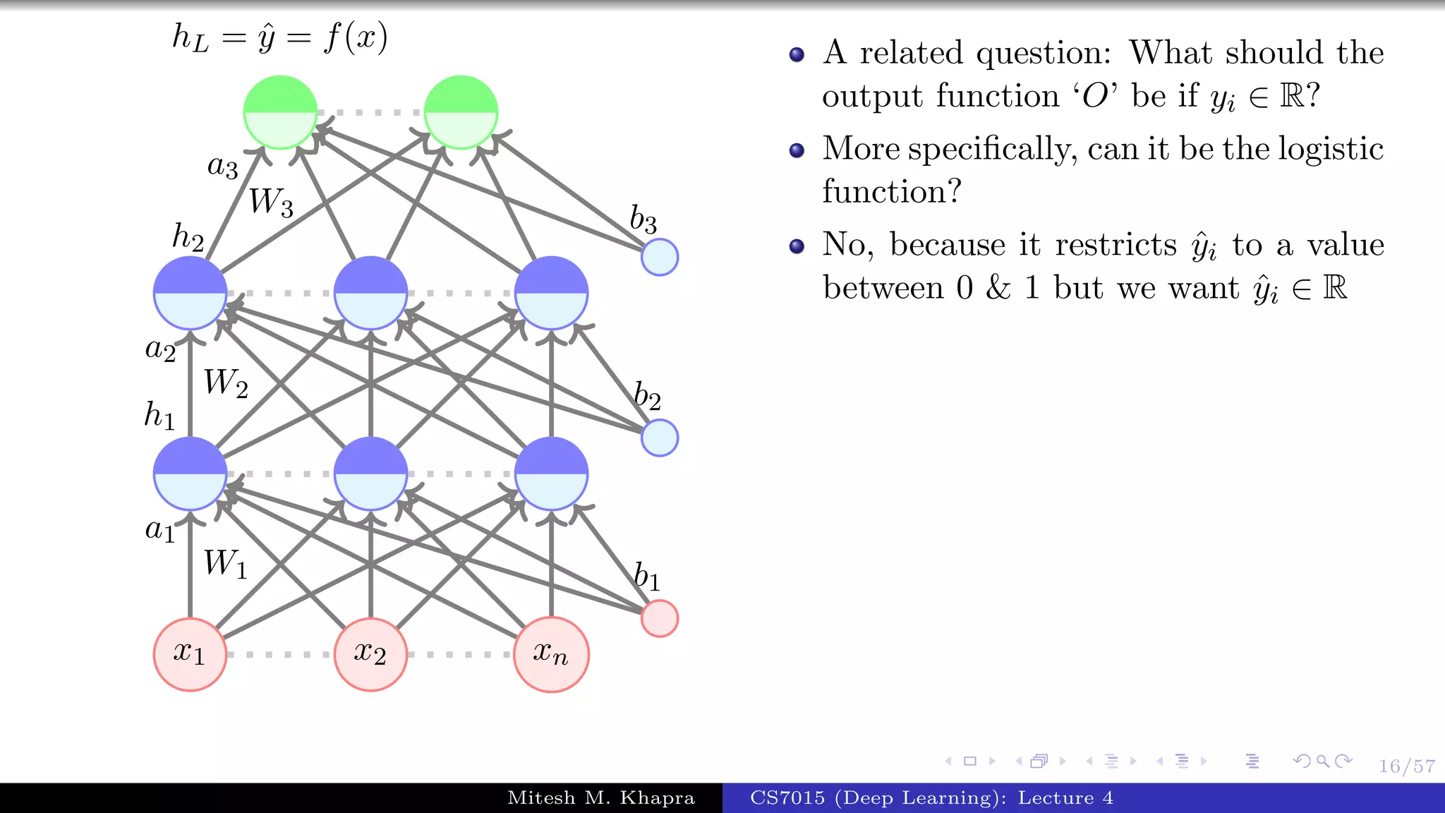16/57
x1 x2 xn
W1
a1
W2
a2
h1
W3
a3
h2
b1
b2
b3
hL = ˆy = f(x) A related question: What should the
output function ‘O’ be if yi ∈ R?
More speciﬁcally, can it be the logistic
function?
No, because it restricts ˆyi to a value
between 0 & 1 but we want ˆyi ∈ R
Mitesh M. Khapra CS7015 (Deep Learning): Lecture 4
 