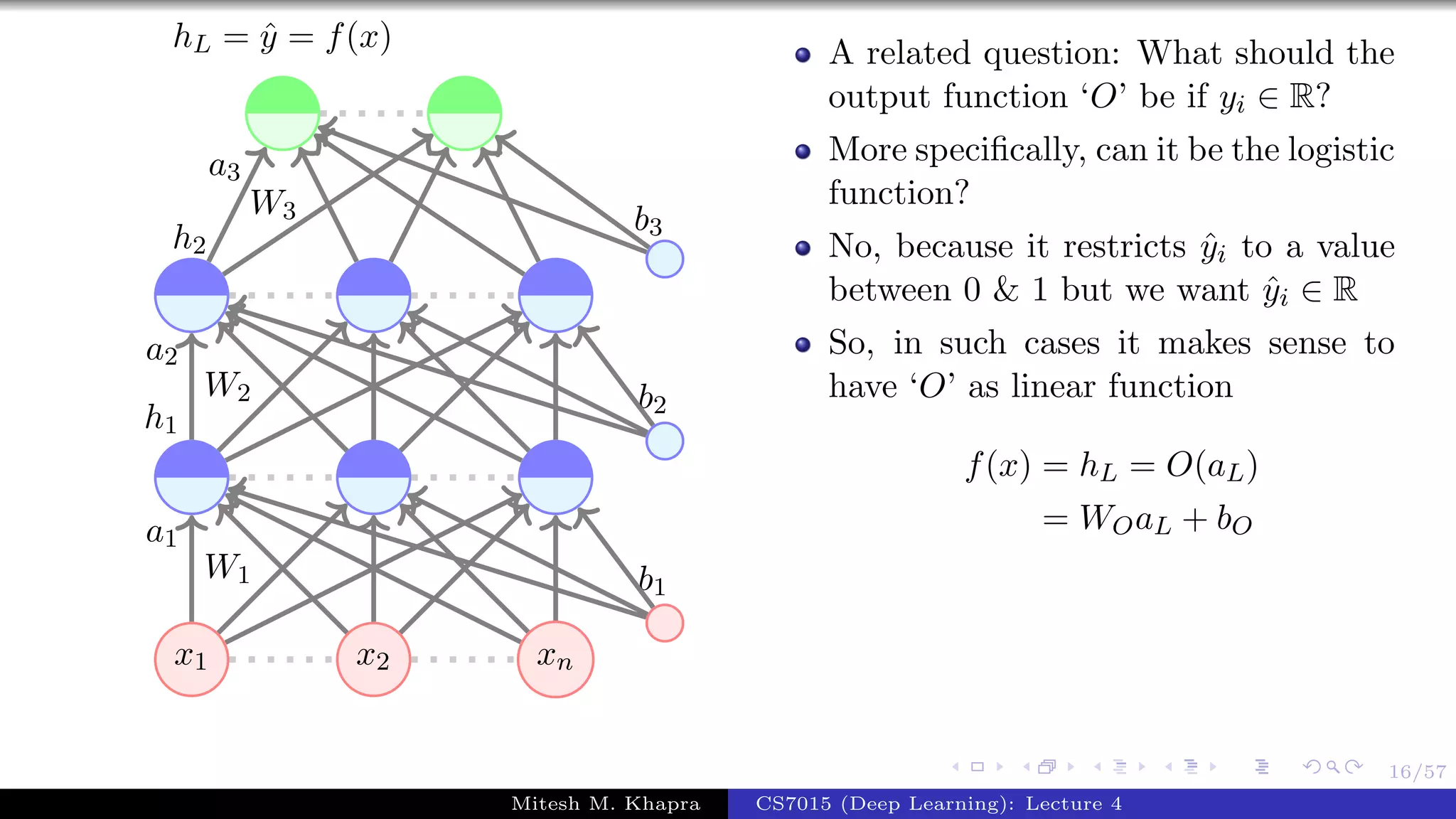 16/57
x1 x2 xn
W1
a1
W2
a2
h1
W3
a3
h2
b1
b2
b3
hL = ˆy = f(x) A related question: What should the
output function ‘O’ be if yi ∈ R?
More speciﬁcally, can it be the logistic
function?
No, because it restricts ˆyi to a value
between 0 & 1 but we want ˆyi ∈ R
So, in such cases it makes sense to
have ‘O’ as linear function
f(x) = hL = O(aL)
= WOaL + bO
Mitesh M. Khapra CS7015 (Deep Learning): Lecture 4
 