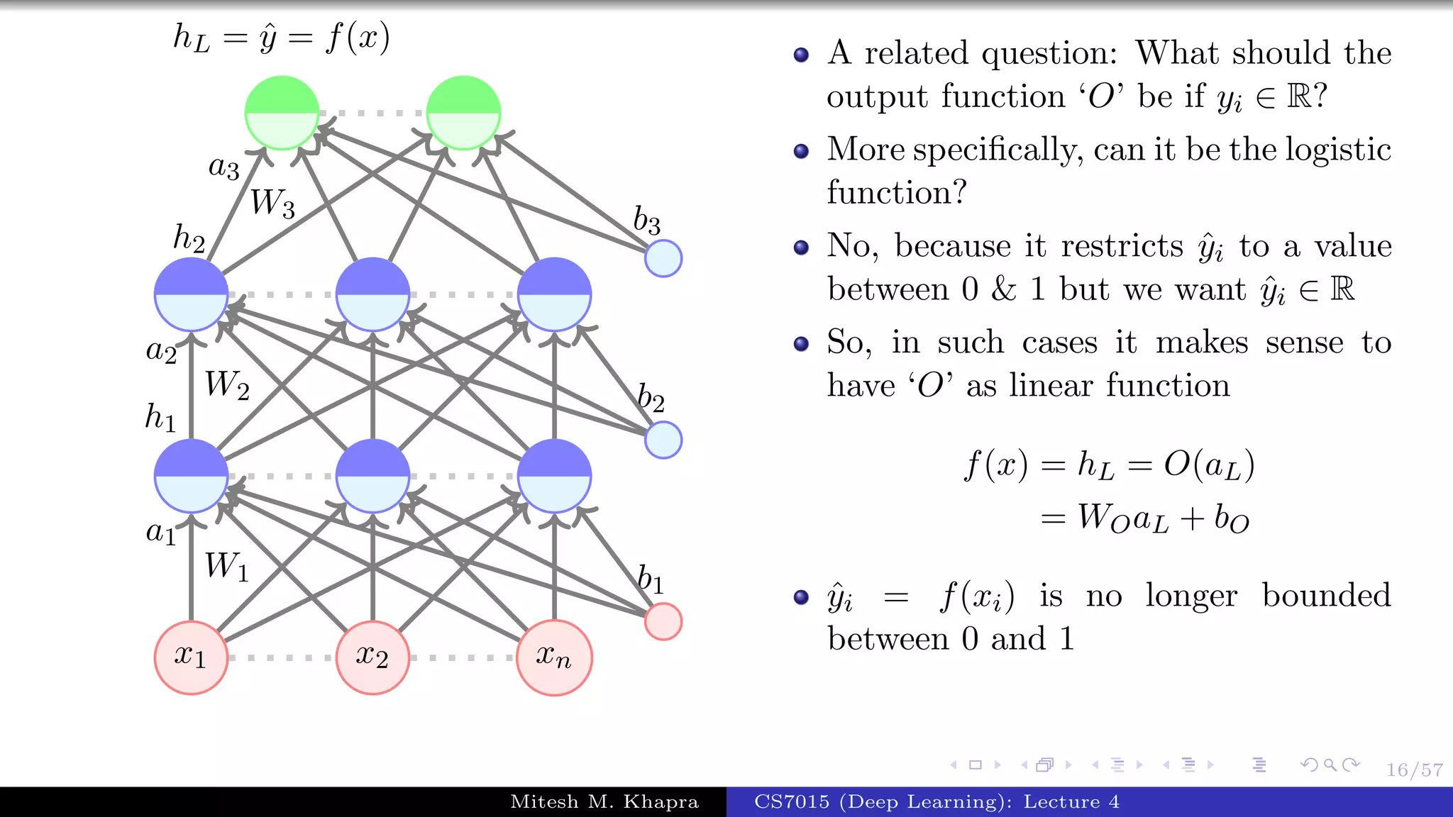 16/57
x1 x2 xn
W1
a1
W2
a2
h1
W3
a3
h2
b1
b2
b3
hL = ˆy = f(x) A related question: What should the
output function ‘O’ be if yi ∈ R?
More speciﬁcally, can it be the logistic
function?
No, because it restricts ˆyi to a value
between 0 & 1 but we want ˆyi ∈ R
So, in such cases it makes sense to
have ‘O’ as linear function
f(x) = hL = O(aL)
= WOaL + bO
ˆyi = f(xi) is no longer bounded
between 0 and 1
Mitesh M. Khapra CS7015 (Deep Learning): Lecture 4
 