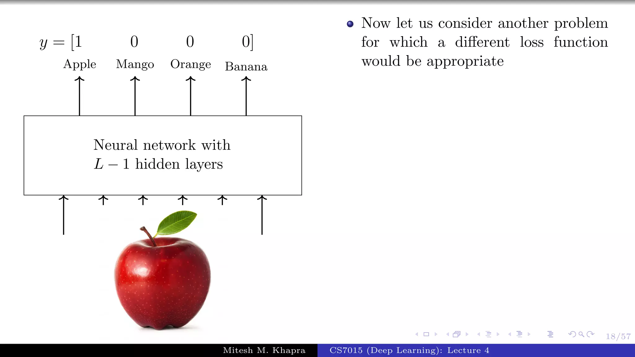 18/57
Neural network with
L − 1 hidden layers
Apple Mango Orange Banana
y = [1 0 0 0]
Now let us consider another problem
for which a diﬀerent loss function
would be appropriate
Mitesh M. Khapra CS7015 (Deep Learning): Lecture 4
 