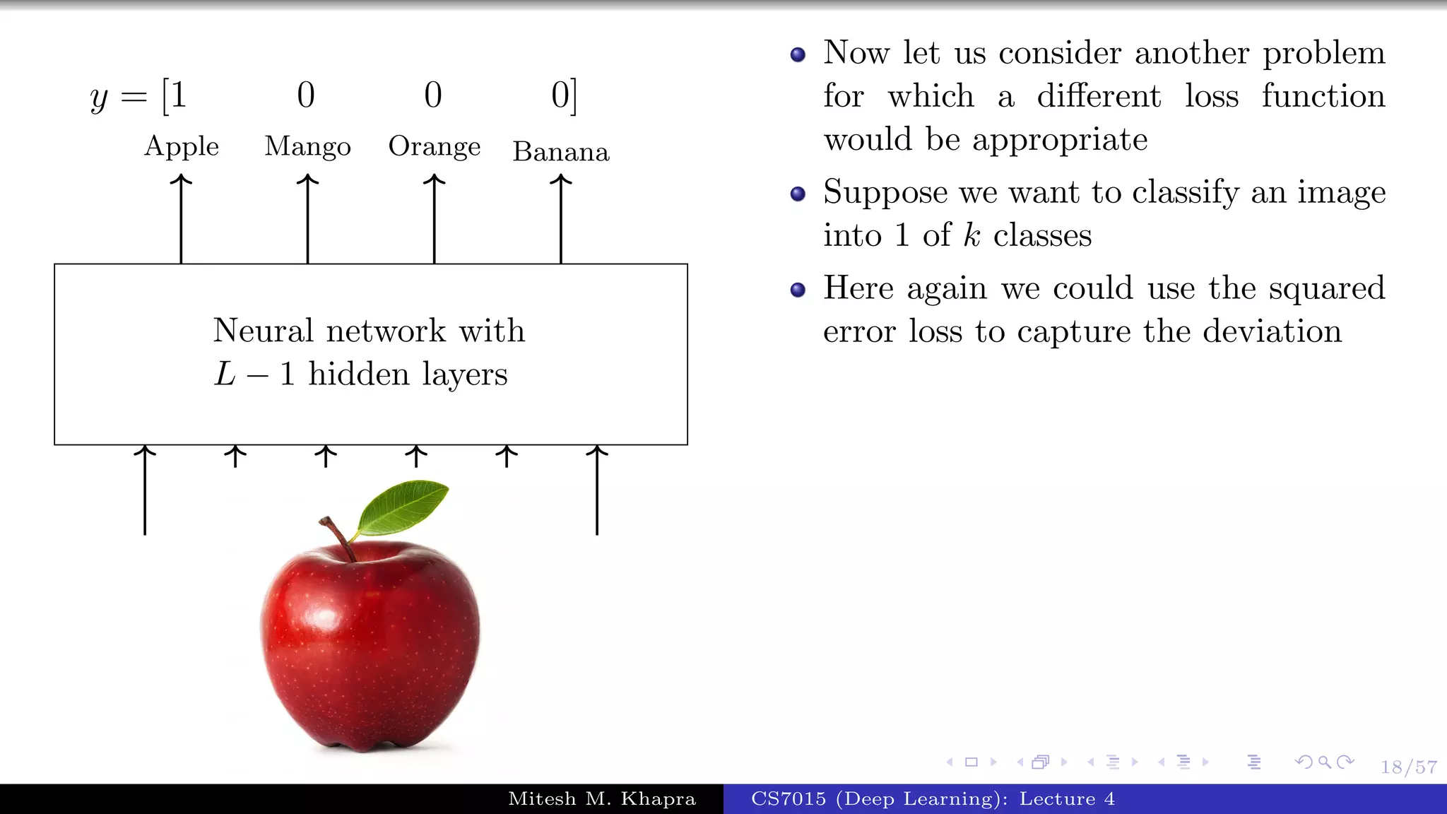 18/57
Neural network with
L − 1 hidden layers
Apple Mango Orange Banana
y = [1 0 0 0]
Now let us consider another problem
for which a diﬀerent loss function
would be appropriate
Suppose we want to classify an image
into 1 of k classes
Here again we could use the squared
error loss to capture the deviation
Mitesh M. Khapra CS7015 (Deep Learning): Lecture 4
 