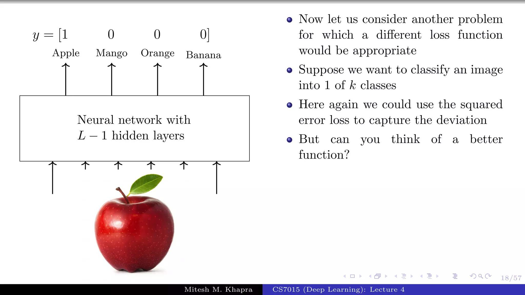18/57
Neural network with
L − 1 hidden layers
Apple Mango Orange Banana
y = [1 0 0 0]
Now let us consider another problem
for which a diﬀerent loss function
would be appropriate
Suppose we want to classify an image
into 1 of k classes
Here again we could use the squared
error loss to capture the deviation
But can you think of a better
function?
Mitesh M. Khapra CS7015 (Deep Learning): Lecture 4
 