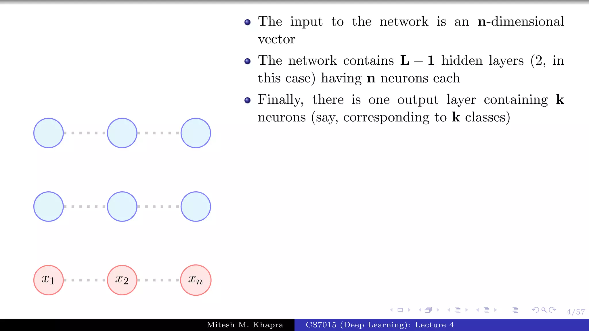 4/57
x1 x2 xn
The input to the network is an n-dimensional
vector
The network contains L − 1 hidden layers (2, in
this case) having n neurons each
Finally, there is one output layer containing k
neurons (say, corresponding to k classes)
Mitesh M. Khapra CS7015 (Deep Learning): Lecture 4
 