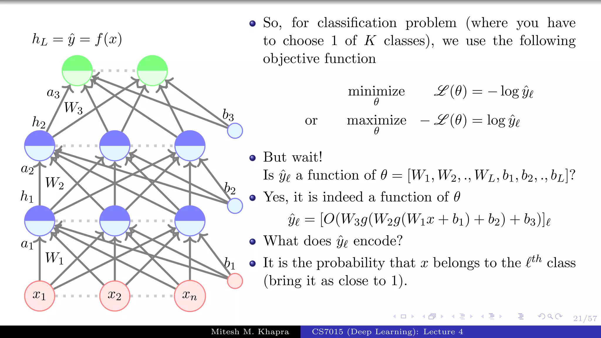 21/57
x1 x2 xn
W1
a1
W2
a2
h1
W3
a3
h2
b1
b2
b3
hL = ˆy = f(x)
So, for classiﬁcation problem (where you have
to choose 1 of K classes), we use the following
objective function
minimize
θ
L (θ) = − log ˆy
or maximize
θ
− L (θ) = log ˆy
But wait!
Is ˆy a function of θ = [W1, W2, ., WL, b1, b2, ., bL]?
Yes, it is indeed a function of θ
ˆy = [O(W3g(W2g(W1x + b1) + b2) + b3)]
What does ˆy encode?
It is the probability that x belongs to the th class
(bring it as close to 1).
Mitesh M. Khapra CS7015 (Deep Learning): Lecture 4
 