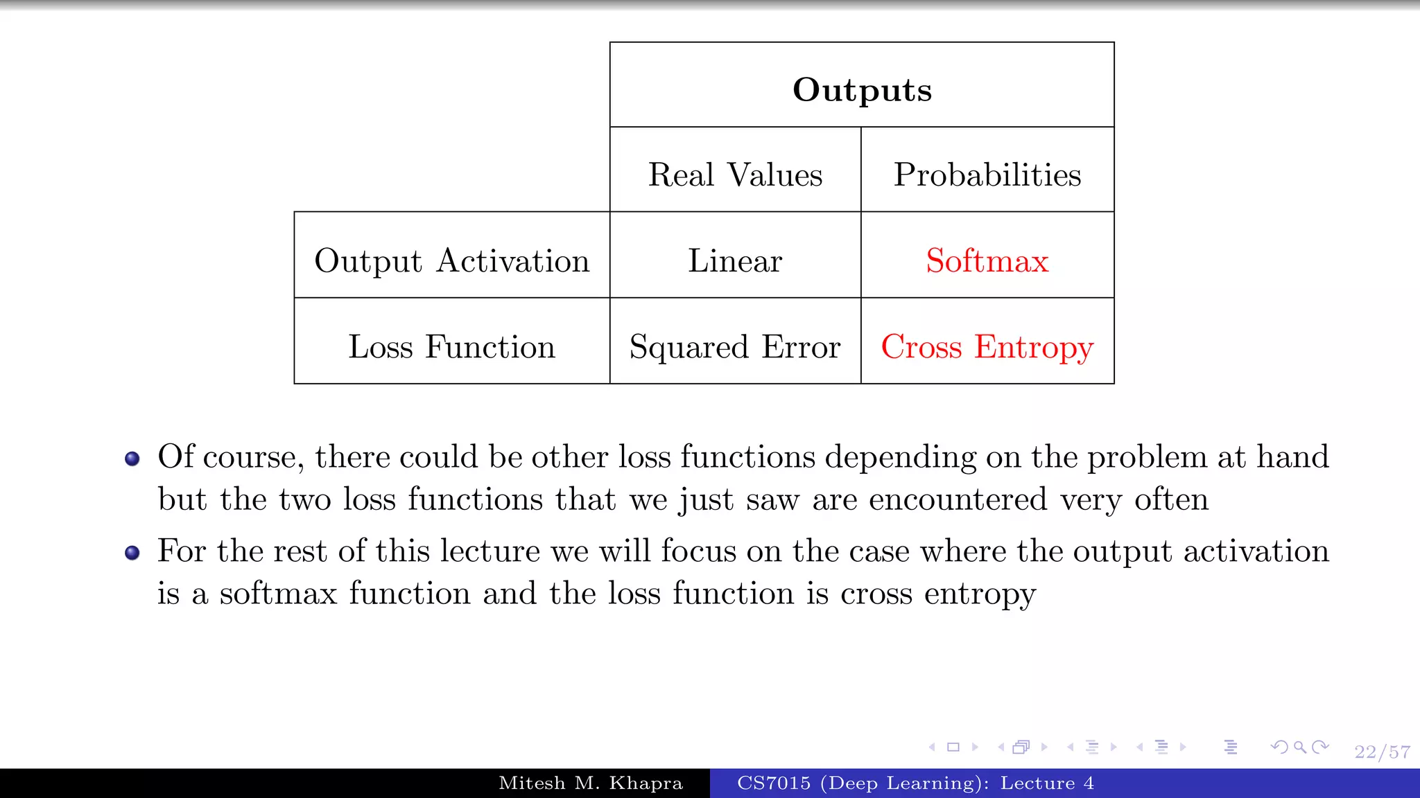 22/57
Outputs
Real Values Probabilities
Output Activation Linear Softmax
Loss Function Squared Error Cross Entropy
Of course, there could be other loss functions depending on the problem at hand
but the two loss functions that we just saw are encountered very often
For the rest of this lecture we will focus on the case where the output activation
is a softmax function and the loss function is cross entropy
Mitesh M. Khapra CS7015 (Deep Learning): Lecture 4
 
