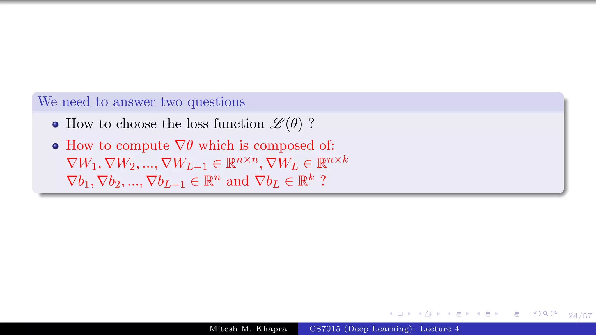 24/57
We need to answer two questions
How to choose the loss function L (θ) ?
How to compute θ which is composed of:
W1, W2, ..., WL−1 ∈ Rn×n, WL ∈ Rn×k
b1, b2, ..., bL−1 ∈ Rn and bL ∈ Rk ?
Mitesh M. Khapra CS7015 (Deep Learning): Lecture 4
 