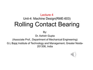 Lecture 4
Unit-4: Machine Design(RME-603)
Rolling Contact Bearing
By:
Dr. Ashish Gupta
(Associate Prof., Department of Mechanical Engineering)
G.L Bajaj Institute of Technology and Management, Greater Noida-
201306, India
 