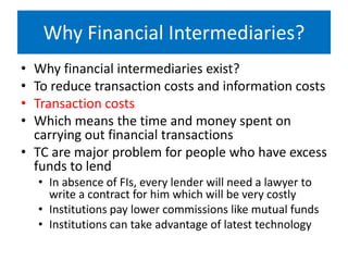 Why Financial Intermediaries?
• Why financial intermediaries exist?
• To reduce transaction costs and information costs
• Transaction costs
• Which means the time and money spent on
carrying out financial transactions
• TC are major problem for people who have excess
funds to lend
• In absence of FIs, every lender will need a lawyer to
write a contract for him which will be very costly
• Institutions pay lower commissions like mutual funds
• Institutions can take advantage of latest technology
 